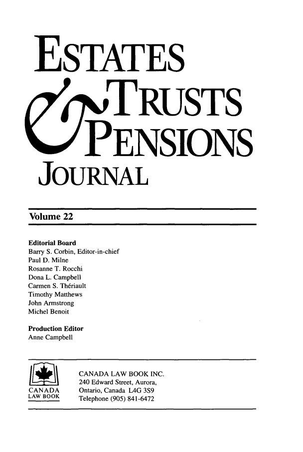 handle is hein.journals/espjrl22 and id is 1 raw text is: ESTATESS.,TRUSTSPENSIONSJOURNALVolume 22Editorial BoardBarry S. Corbin, Editor-in-chiefPaul D. MilneRosanne T. RocchiDona L. CampbellCarmen S. Th6riaultTimothy MatthewsJohn ArmstrongMichel BenoitProduction EditorAnne CampbellI     /    CANADA LAW BOOK INC.240 Edward Street, Aurora,CANADA     Ontario, Canada AG 3S9LAW BOOK   Telephone (905) 841-6472
