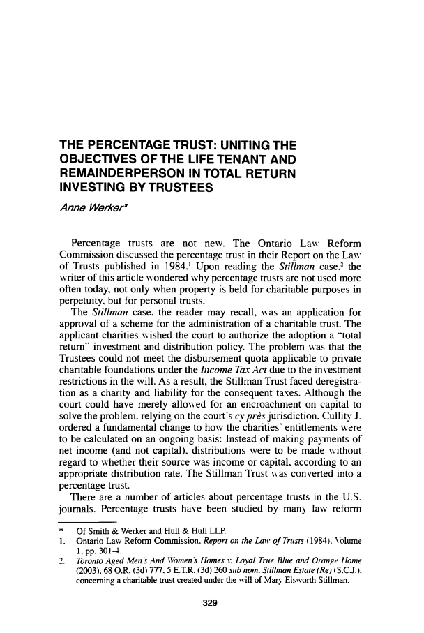 handle is hein.journals/espjrl25 and id is 357 raw text is: THE PERCENTAGE TRUST: UNITING THE
OBJECTIVES OF THE LIFE TENANT AND
REMAINDERPERSON IN TOTAL RETURN
INVESTING BY TRUSTEES
Anne Werker
Percentage trusts are not new. The Ontario Law Reform
Commission discussed the percentage trust in their Report on the Law
of Trusts published in 1984.' Upon reading the Stillman case,' the
writer of this article wondered why percentage trusts are not used more
often today, not only when property is held for charitable purposes in
perpetuity, but for personal trusts.
The Stillnan case, the reader may recall, was an application for
approval of a scheme for the administration of a charitable trust. The
applicant charities wished the court to authorize the adoption a 'total
return- investment and distribution policy. The problem was that the
Trustees could not meet the disbursement quota applicable to private
charitable foundations under the Income Tax Act due to the investment
restrictions in the will. As a result, the Stillman Trust faced deregistra-
tion as a charity and liability for the consequent taxes. Although the
court could have merely allowed for an encroachment on capital to
solve the problem. relying on the court's cv pros jurisdiction, Cullity J.
ordered a fundamental change to how the charities' entitlements were
to be calculated on an ongoing basis: Instead of making payments of
net income (and not capital), distributions were to be made without
regard to whether their source was income or capital. according to an
appropriate distribution rate. The Stillman Trust was converted into a
percentage trust.
There are a number of articles about percentage trusts in the U.S.
journals. Percentage trusts have been studied by man) law reform
*   Of Smith & Werker and Hull & Hull LLP.
1. Ontario Law Reform Commission, Report on the Law of Trusts (1984). Volume
1, pp. 301-4.
2. Toronto Aged Men's And Women's Homes v. Loyal True Blue and Orange Home
(2003). 68 O.R. (3d) 777. 5 E.T.R. (3d) 260 sub norn. Stillman Estate (Re) (S.C.J.).
concerning a charitable trust created under the will of Mary Elsworth Stillman.


