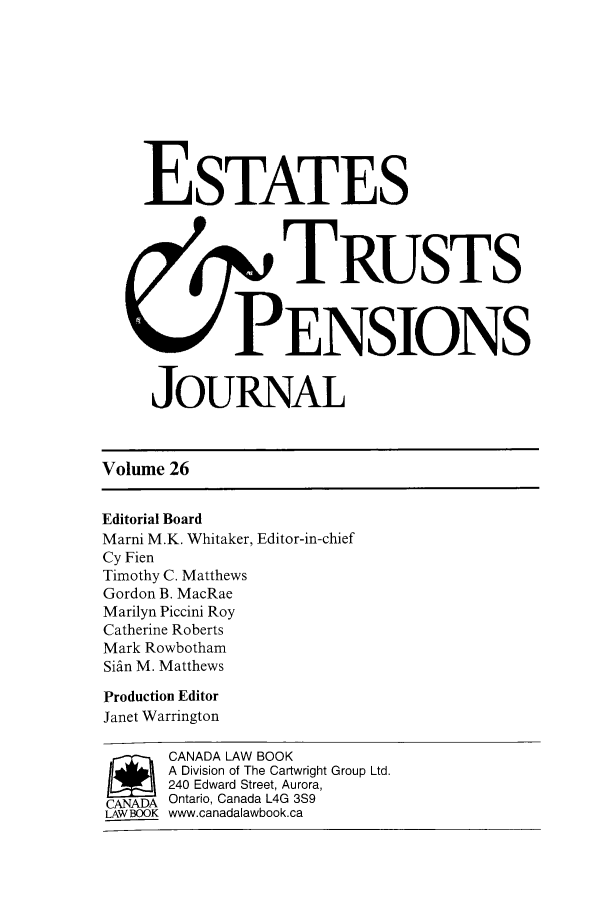 handle is hein.journals/espjrl26 and id is 1 raw text is: ESTATESTRUSTSPENSIONSJOURNALVolume 26Editorial BoardMarni M.K. Whitaker, Editor-in-chiefCy FienTimothy C. MatthewsGordon B. MacRaeMarilyn Piccini RoyCatherine RobertsMark RowbothamSidn M. MatthewsProduction EditorJanet Warringtonj  CANADA LAW BOOKA Division of The Cartwright Group Ltd.240 Edward Street, Aurora,CANADA Ontario, Canada L4G 3S9LAW BOOK www.canadalawbook.ca