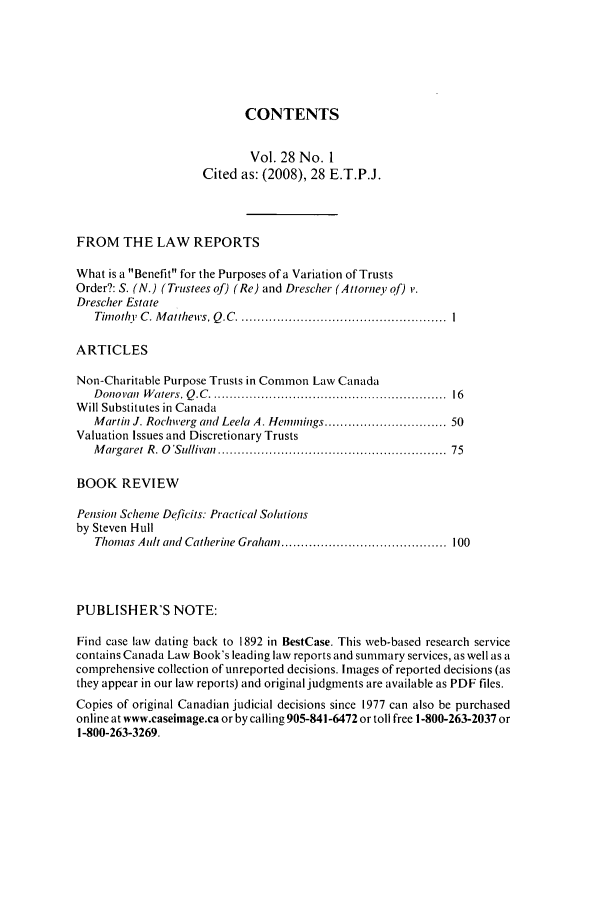 handle is hein.journals/espjrl28 and id is 1 raw text is: CONTENTSVol. 28 No. ICited as: (2008), 28 E.T.P.J.FROM THE LAW REPORTSWhat is a Benefit for the Purposes of a Variation of TrustsOrder?: S. (N.) (Trustees of) (Re) and Drescher (Attorney of) i'.Drescher EstateTinothy  C . M attheirs, Q .C  .....................................................  IARTICLESNon-Charitable Purpose Trusts in Common Law CanadaDonoi'an  W aters, Q .C  .........................................................  16Will Substitutes in CanadaMartin J. Rochwerg and Leela A. Henmings ............................. 50Valuation Issues and Discretionary TrustsM argaret R. O 'Sullivan  .......................................................  75BOOK REVIEWPension Scheme Deficits: Practical Sohtionsby Steven HullThomas Ault and Catherine Graham  .......................................... 100PUBLISHER'S NOTE:Find case law dating back to 1892 in BestCase. This web-based research servicecontains Canada Law Book's leading law reports and summary services, as well as acomprehensive collection of unreported decisions. Images of reported decisions (asthey appear in our law reports) and original judgments are available as PDF files.Copies of original Canadian judicial decisions since 1977 can also be purchasedonline at www.caseimage.ca or by calling 905-841-6472 or toll free 1-800-263-2037 or1-800-263-3269.