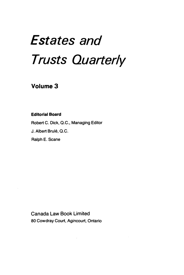 handle is hein.journals/espjrl3 and id is 1 raw text is: Estates andTrusts QuarterlyVolume 3Editorial BoardRobert C. Dick, Q.C., Managing EditorJ. Albert Brul6, Q.C.Ralph E. ScaneCanada Law Book Limited80 Cowdray Court, Agincourt, Ontario