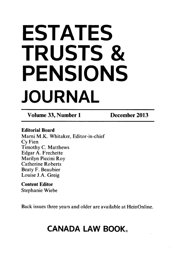 handle is hein.journals/espjrl33 and id is 1 raw text is: ESTATESTRUSTS &PENSIONSJOURNALVolume 33, Number 1         December 2013Editorial BoardMarni M.K. Whitaker, Editor-in-chiefCy FienTimothy C. MatthewsEdgar A. FrechetteMarilyn Piccini RoyCatherine RobertsBeaty F. BeaubierLouise J.A. GreigContent EditorStephanie WiebeBack issues three years and older are available at HeinOnline.CANADA LAW BOOK,