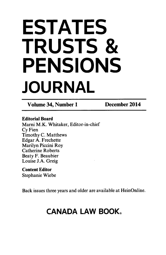handle is hein.journals/espjrl34 and id is 1 raw text is: ESTATESTRUSTS &PENSIONSJOURNAL  Volume 34, Number 1   December 2014Editorial BoardMarni M.K. Whitaker, Editor-in-chiefCy FienTimothy C. MatthewsEdgar A. FrechetteMarilyn Piccini RoyCatherine RobertsBeaty F. BeaubierLouise J.A. GreigContent EditorStephanie WiebeBack issues three years and older are available at HeinOnline.CANADA LAW BOOKQ