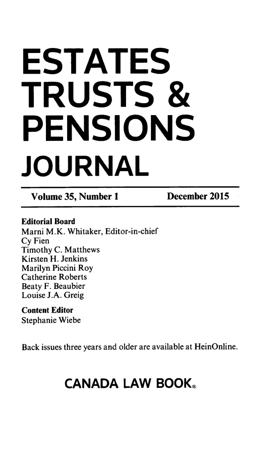 handle is hein.journals/espjrl35 and id is 1 raw text is: ESTATESTRUSTS &PENSIONSJOURNAL  Volume 35, Number 1   December 2015Editorial BoardMarni M.K. Whitaker, Editor-in-chiefCy FienTimothy C. MatthewsKirsten H. JenkinsMarilyn Piccini RoyCatherine RobertsBeaty F. BeaubierLouise J.A. GreigContent EditorStephanie WiebeBack issues three years and older are available at HeinOnline.CANADA LAW BOOK,