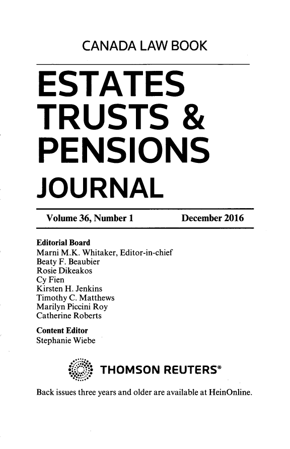 handle is hein.journals/espjrl36 and id is 1 raw text is: CANADA   LAW  BOOKESTATESTRUSTS &PENSIONSJOURNAL  Volume 36, Number 1   December 2016Editorial BoardMarni M.K. Whitaker, Editor-in-chiefBeaty F. BeaubierRosie DikeakosCy FienKirsten H. JenkinsTimothy C. MatthewsMarilyn Piccini RoyCatherine RobertsContent EditorStephanie Wiebe     4:   THOMSON REUTERSBack issues three years and older are available at HeinOnline.