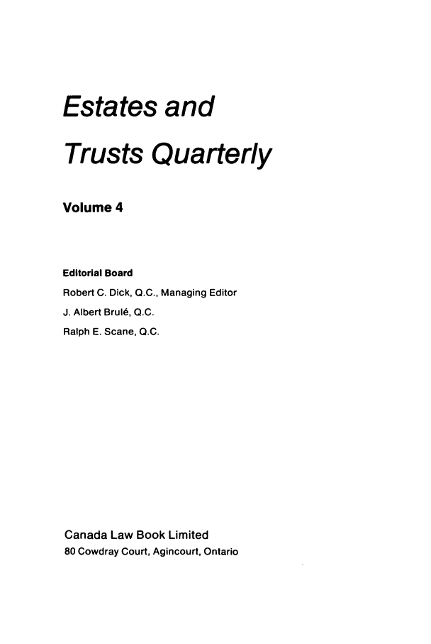 handle is hein.journals/espjrl4 and id is 1 raw text is: Estates andTrusts QuarterlyVolume 4Editorial BoardRobert C. Dick, Q.C., Managing EditorJ. Albert Brul6, Q.C.Ralph E. Scane, Q.C.Canada Law Book Limited80 Cowdray Court, Agincourt, Ontario