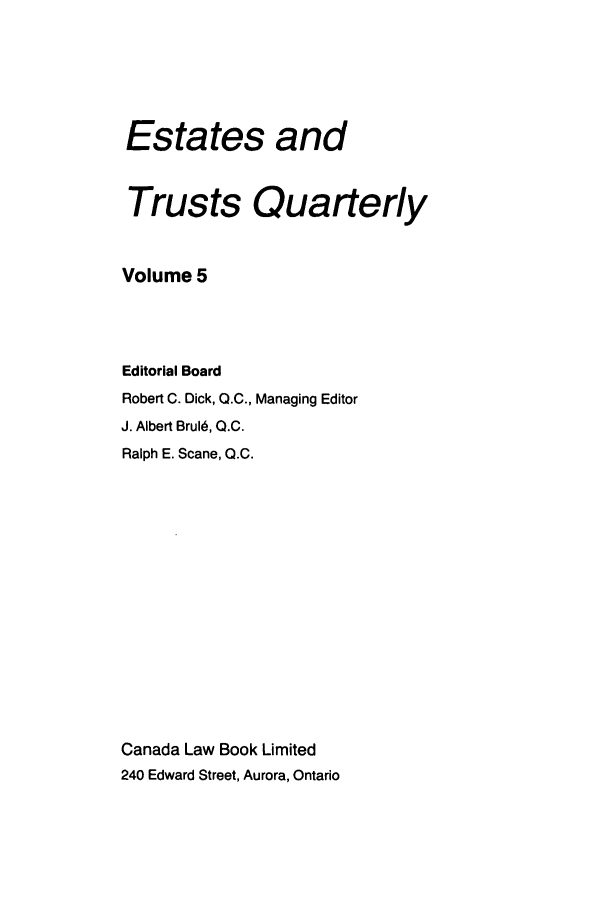 handle is hein.journals/espjrl5 and id is 1 raw text is: Estates andTrusts QuarterlyVolume 5Editorial BoardRobert C. Dick, Q.C., Managing EditorJ. Albert Brul, Q.C.Ralph E. Scane, Q.C.Canada Law Book Limited240 Edward Street, Aurora, Ontario