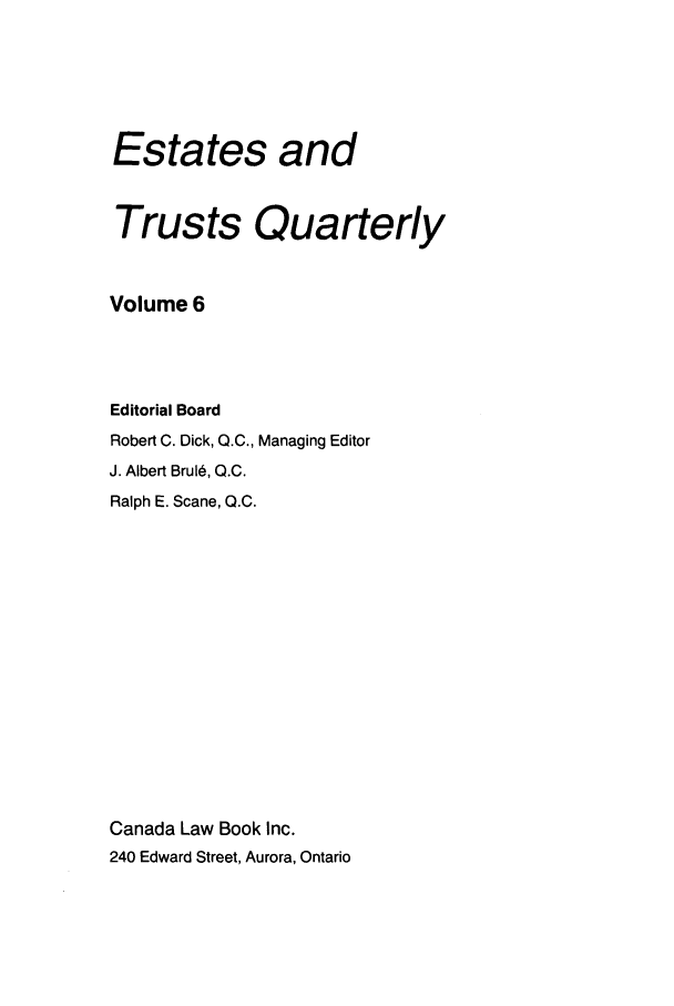 handle is hein.journals/espjrl6 and id is 1 raw text is: Estates andTrusts QuarterlyVolume 6Editorial BoardRobert C. Dick, Q.C., Managing EditorJ. Albert Brul, Q.C.Ralph E. Scane, Q.C.Canada Law Book Inc.240 Edward Street, Aurora, Ontario