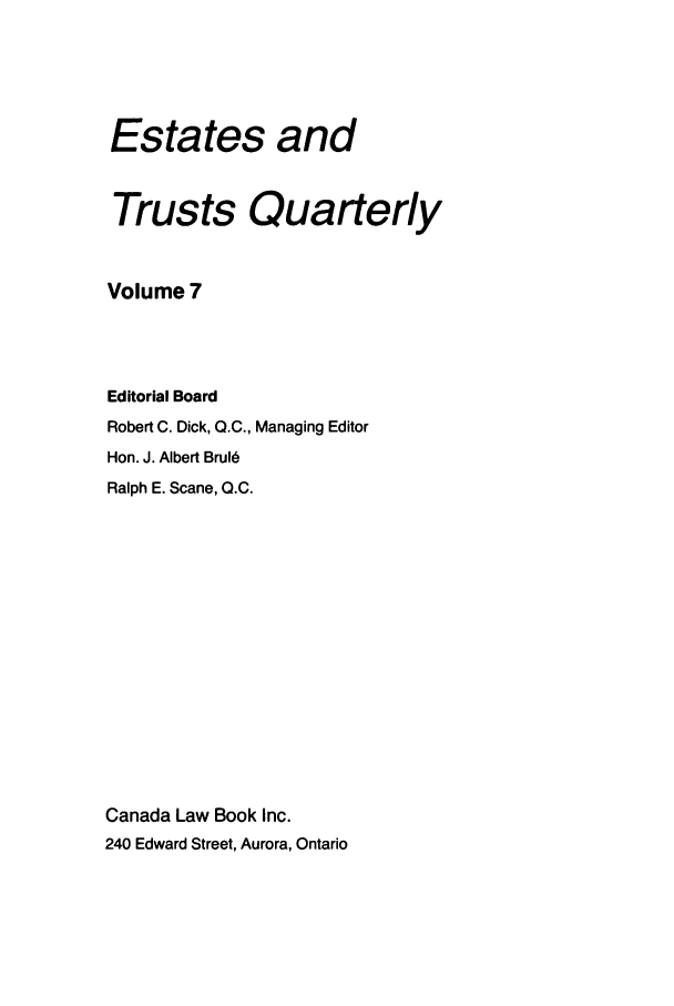 handle is hein.journals/espjrl7 and id is 1 raw text is: Estates andTrusts QuarterlyVolume 7Editorial BoardRobert C. Dick, Q.C., Managing EditorHon. J. Albert BruldRalph E. Scane, 0.C.Canada Law Book Inc.240 Edward Street, Aurora, Ontario