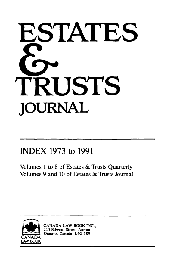 handle is hein.journals/espjrl7391 and id is 1 raw text is: ESTATESTRUSTSJOURNALINDEX 1973 to 1991Volumes 1 to 8 of Estates & Trusts QuarterlyVolumes 9 and 10 of Estates & Trusts Journal/      CANADA LAW BOOK INC.,240 Edward Street, Aurora,Ontario, Canada lAG 3S9CANADALAW BOOK