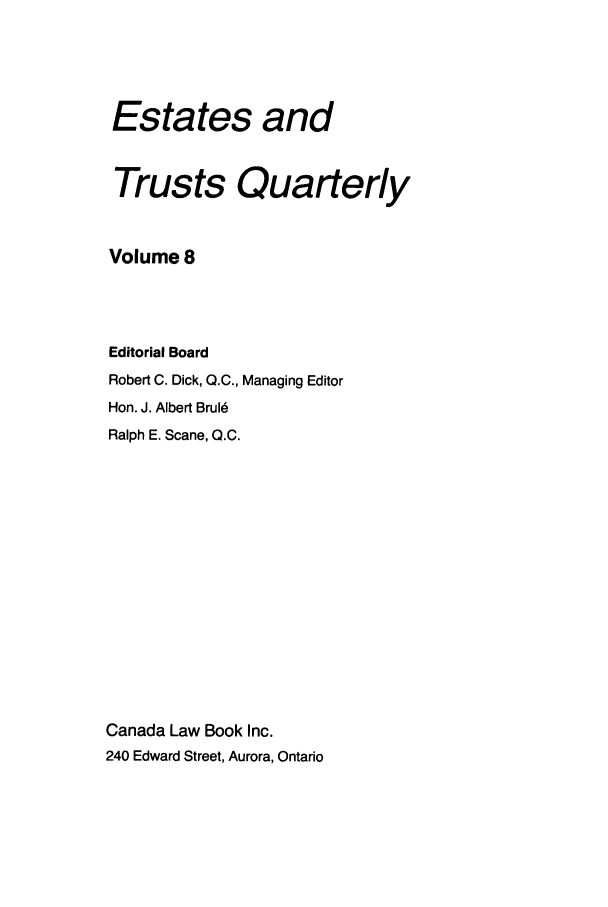handle is hein.journals/espjrl8 and id is 1 raw text is: Estates andTrusts QuarterlyVolume 8Editorial BoardRobert C. Dick, Q.C., Managing EditorHon. J. Albert BruI6Ralph E. Scane, 0.C.Canada Law Book Inc.240 Edward Street, Aurora, Ontario