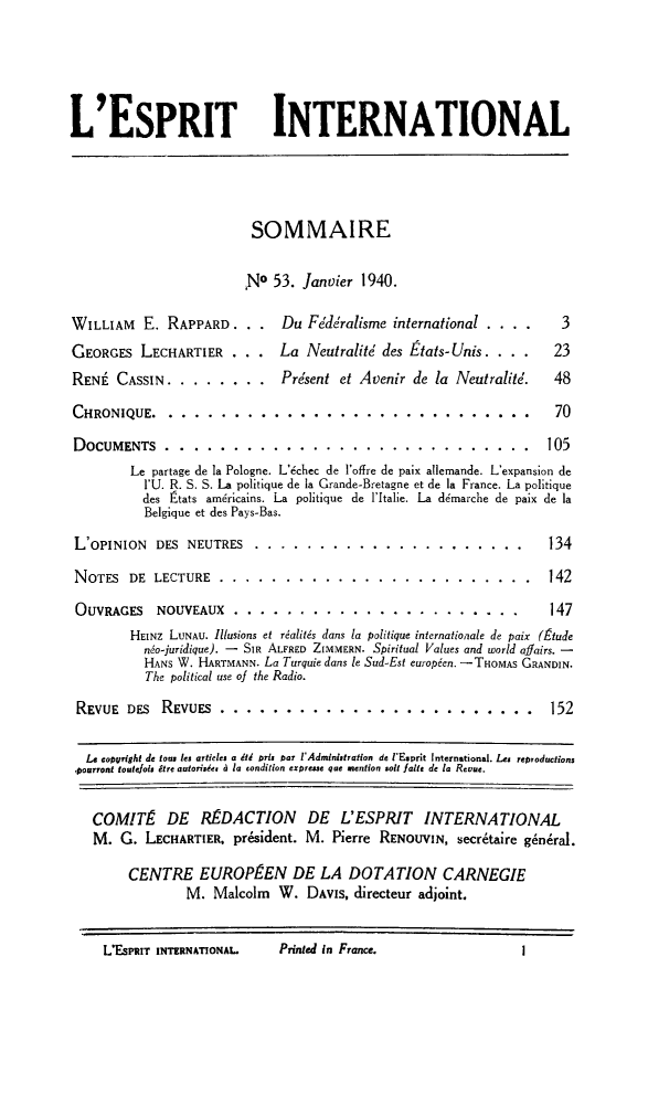 handle is hein.journals/esprit14 and id is 1 raw text is: L'ESPRIT INTERNATIONAL
SOMMAIRE
,No 53. Janvier 1940.
WILLIAM E. RAPPARD. . .       Du Fédéralisme international ....       3
GEORGES LECHARTIER .       . La Neutralité des États-Unis. . ..      23
RENÉ CASSIN ........... Présent et Avenir de la Neutralité.         48
CHRONIQUE ........        ............................. ....        70
DOCUMENTS ........      ...   ............................ 105
Le partage de la Pologne. L'échec de l'offre de paix allemande. L'expansion de
]'U. R. S. S. La politique de la Grande-Bretagne et de la France. La politique
des États américains. La politique de l'Italie. La démarche de paix de la
Belgique et des Pays-Bas.
L'OPINION DES NEUTRES ......        ..................... .....    134
NOTES DE LECTURE .........        ........................ ....  142
OUVRAGES NOUVEAUX .......         ...................... ...     147
HEINZ LUNAU. Illusions et réalités dans la politique internationale de paix (Étude
néo-juridique). - SIR ALFRED ZIMMERN. Spiritual Values and world affairs. -
HANS W. HARTMANN. La Turquie dans le Sud-Est européen. - THoMAS GRANDIN.
The political use o the Radio.
REVUE DES REVUES .......      ...    ........................ 152
Le eotusright de loi  les articles a étd pris par l'Admtnstration de l'Esprit International. Les repsoductions
pourront toutefois être autorisée, à la condition expresse que mention soit faite de la Revue.
COMITÉ DE RÉDACTION DE L'ESPRIT INTERNATIONAL
M. G. LECHARTIER, président. M. Pierre RENOUVIN, secrétaire général.
CENTRE EUROPÉEN DE LA DOTATION CARNEGIE
M. Malcolm W. DAVIS, directeur adjoint.

L'EsPRIT INTERNATIONAL.

Prinid in France.


