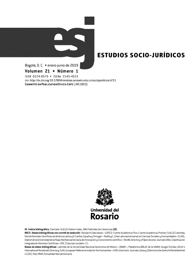 handle is hein.journals/estscj21 and id is 1 raw text is: 
















                                                          ESTUDIOS SOCIO-JURIDICOS


Bogot6,   D. C. * enero-junio de 2019

Volumen 21 * Nlimero 1
ISSN  0124-0579 * ISSNe 2145-4531
DOl:http://dx.doi.org/10.12804/revistas.urosario.edu.co/sociojuridicos/v211
COMMITTEON   PUBLICATIONETHICS-COPE (JM11893)








































                                                     Universidad del

                                                     Rosario


IB-[ndice bibliogrifico. Clarivate. SciELO Citation Index; IBN-Publindex de Colciencias (B].
BBCS-Bases  bibliogrgficas con comit6 de seleccid6n. Research Data bases -EBSCO. Fuente Academica Plus, Fuente Academica Premier; SciELO Colombia;
Red de Revistas Cientfficas de America Latina y El Caribe; Espaha y Portugal - RedALyC; Citas Latinoamericanas en Ciencias Sociales y Humanidades-CLASE;
Dialnet de la Universidad de la Rioja; Red Iberoamericana de Innovacibn y Conocimiento cientifico-REDIB; Directory of 0pen Access Journals DOAJ; Clasificacibn
Integrada de Revistas Cientfficas-CIRC [Ciencias sociales-C].
Bases de datos bibliogrgficas. Latindex de la Universidad Nacional Autbnoma de Mexico -UNAM-; Plataforma BIBLAT de la UNAM; Google Scholar; Ulrich's
International Periodicals Directory; Scilit; European Reference Indexforthe Humanities -ERIH; Electronic Journals Library [ElektronischeZeitschriftenbibliothek
o EZB);Vlex; MIAR; Actualidad Iberoamericana.


