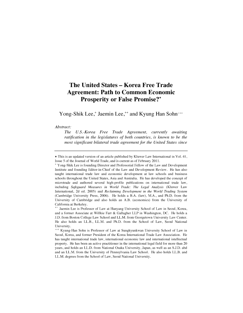 handle is hein.journals/etalr6 and id is 121 raw text is: The United States - Korea Free TradeAgreement: Path to Common EconomicProsperity or False Promise?*Yong-Shik Lee,' Jaemin Lee,* and Kyung Han Sohn...Abstract:The U.S.-Korea Free Trade Agreement, currently awaitingratification in the legislatures of both countries, is known to be themost significant bilateral trade agreement for the United States since* This is an updated version of an article published by Kluwer Law International in Vol.41,Issue 5 of the Journal of World Trade, and is current as of February 2011.' Yong-Shik Lee is founding Director and Professorial Fellow of the Law and DevelopmentInstitute and founding Editor-in-Chief of the Law and Development Review. He has alsotaught international trade law and economic development at law schools and businessschools throughout the United States, Asia and Australia. He has developed the concept ofmicrotrade and authored several high-profile publications on international trade law,including Safeguard Measures in World Trade: The Legal Analysis (Kluwer LawInternational, 2d ed. 2005) and Reclaiming Development in the World Trading System(Cambridge University Press, 2006). He holds a B.A. (law), M.A., and Ph.D. from theUniversity of Cambridge and also holds an A.B. (economics) from the University ofCalifornia at Berkeley.± Jaemin Lee is Professor of Law at Hanyang University School of Law in Seoul, Korea,and a former Associate at Willkie Farr & Gallagher LLP in Washington, DC. He holds aJ.D. from Boston College Law School and LL.M. from Georgetown University Law Center.He also holds an LL.B., LL.M. and Ph.D. from the School of Law, Seoul NationalUniversity..  Kyung-Han Sohn is Professor of Law at Sungkyunkwan University School of Law inSeoul, Korea, and former President of the Korea International Trade Law Association. Hehas taught international trade law, international economic law and international intellectualproperty. He has been an active practitioner in the international legal field for more than 20years, and holds an LL.D. from National Osaka University, Japan, as well as an S.J.D. abdand an LL.M. from the University of Pennsylvania Law School. He also holds LL.B. andLL.M. degrees from the School of Law, Seoul National University.