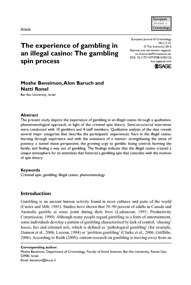 handle is hein.journals/eujcrim10 and id is 1 raw text is:                                                                          [uroeanArticle                                                                    rnoogy                                                              European journal of Criminology                                                                             10(1) 3-21The     experience           of  gambling          in                 The Author(s) 2013                                                             Reprints and permission: sagepub.an    illegal casino: The             gambling                  co.ul</journalsPerissions.nav                                                             DOl: I0. 1177/I4773708I2455I24spin    process                                                         euc.sagepub.com                                                                          OSAGEMoshe Bensimon,Alon Baruch andNatti   RonelBar-Ilan University, IsraelAbstractThe present study depicts the experience of gambling in an illegal casino through a qualitative,phenomenological approach, in light of the criminal spin theory. Semi-structured interviewswere conducted with 10 gamblers and 4 staff members. Qualitative analysis of the data revealsseveral major categories that describe the participants' experiences: fears in the illegal casino;learning through experience and with the assistance of a mentor; strengthening the sense ofpotency; a tunnel vision perspective; the growing urge to gamble; losing control; harming thefamily; and finding a way out of gambling. The findings indicate that the illegal casino created aunique atmosphere for its attendees that fostered a gambling spin that coincides with the motivesof spin theory.KeywordsCriminal spin, gambling, illegal casino, phenomenologyIntroductionGambling  is an ancient human  activity found in most cultures and parts of the world(Custer and Milt, 1985). Studies have shown that 70-90 percent of adults in Canada andAustralia gamble  at some   point during their lives (Ladouceur,  1991; ProductivityCommission,  1999). Although many  people regard gambling as a form of entertainment,some  individuals develop a pattern of gambling characterized by lack of control, 'chasing'losses, lies and criminal acts, which is defined as 'pathological gambling' (for example,Dannon  et al., 2006; Lesieur, 1984) or 'problem gambling' (Clarke et al., 2006; Griffiths,2006). According to Reith (2008), current research on gambling is moving away from anCorresponding author:Moshe Bensimon, Department of Criminology, Faculty of Social Sciences, Bar-Ilan University, Ramat Gan,52900, Israel.Email: bensimm@biu.ac.il