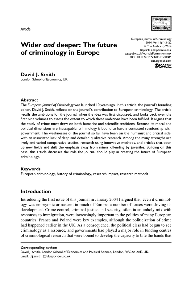 handle is hein.journals/eujcrim11 and id is 1 raw text is:                                                                            [uroeanArticle                                                                     Mnoogy                                                               European journal of Criminology                                                                        2014, Vol I 1(1) 3-22Wider and deeper: The future                                           @ The Author(s) 2014                                                                    Reprints and permissions:of   crim    inology        in  Europe                      sagepub.co.ul/journalsPermissions.nav                                                               DOI: 10.1177/1477370813500885                                                                           euc.sagepub.com                                                                             OSAGEDavid J. SmithLondon School of Economics, UKAbstractThe European journal ofCriminology was launched 10 years ago. In this article, the journal's foundingeditor, David J. Smith, reflects on the journal's contribution to European criminology. The articlerecalls the ambitions for the journal when the idea was first discussed, and looks back over thefirst nine volumes to assess the extent to which these ambitions have been fulfilled. It argues thatthe study of crime must draw on both humanist and scientific traditions. Because its moral andpolitical dimensions are inescapable, criminology is bound to have a contested relationship withgovernment. The weaknesses of the journal so far have been on the humanist and critical side,with an associated lack of deep and detailed qualitative research. Among the many strengths arelively and varied comparative studies, research using innovative methods, and articles that openup new  fields and shift the emphasis away from minor offending by juveniles. Building on thisbase, this article discusses the role the journal should play in creating the future of Europeancriminology.KeywordsEuropean criminology, history of criminology, research impact, research methodsIntroductionIntroducing the first issue of this journal in January 2004 I argued that, even if criminol-ogy was  embryonic  or nascent in much  of Europe, a number  of forces were driving itsdevelopment.  Crime  control, criminal justice and security, often in an unholy mix withresponses to immigration, were increasingly important in the politics of many Europeancountries. France and Poland  were  key examples,  although the politicization of crimehad happened   earlier in the UK. As a consequence, the political class had begun to seecriminology  as a resource, and governments had  played a major role in funding centresof criminological research that were bound to develop the capacity to bite the hands thatCorresponding author:David J. Smith, London School of Economics and Political Science, London, WC2A 2AE, UK.Email: d.j.smith I @blueyonder.co.uk