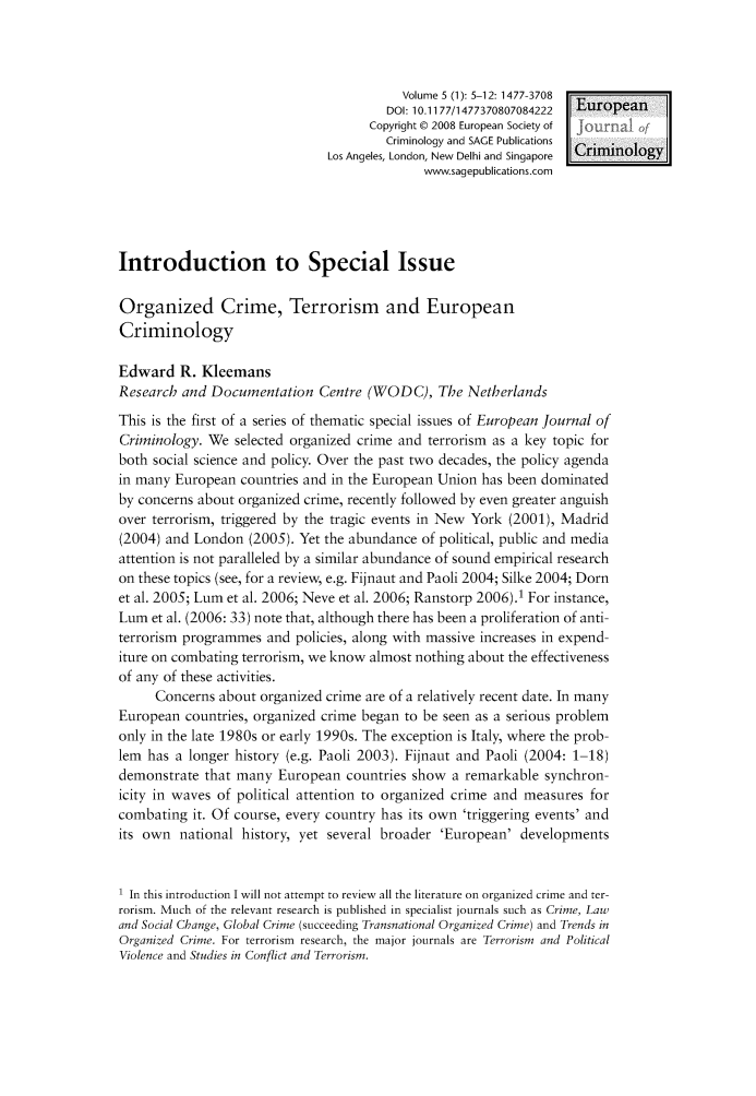 handle is hein.journals/eujcrim5 and id is 1 raw text is:                                           Volume 5 (1): 5-12: 1477-3708                                        DOI: 10.1177/1477370807084222 European                                     Copyright 0 2008 European Society of                                        Criminology and SAGE Publications                               Los Angeles, London, New Delhi and Singapore  Criminology                                             www.sagepublications.comIntroduction to Special IssueOrganized Crime, Terrorism and EuropeanCriminologyEdward   R. KleemansResearch  and Documentation   Centre (WODC), The NetherlandsThis is the first of a series of thematic special issues of European Journal ofCriminology. We  selected organized crime and terrorism as a key topic forboth social science and policy. Over the past two decades, the policy agendain many European  countries and in the European Union has been dominatedby concerns about organized crime, recently followed by even greater anguishover terrorism, triggered by the tragic events in New York (2001), Madrid(2004) and London  (2005). Yet the abundance of political, public and mediaattention is not paralleled by a similar abundance of sound empirical researchon these topics (see, for a review, e.g. Fijnaut and Paoli 2004; Silke 2004; Dornet al. 2005; Lum et al. 2006; Neve et al. 2006; Ranstorp 2006).1 For instance,Lum  et al. (2006: 33) note that, although there has been a proliferation of anti-terrorism programmes  and policies, along with massive increases in expend-iture on combating terrorism, we know almost nothing about the effectivenessof any of these activities.      Concerns about organized crime are of a relatively recent date. In manyEuropean  countries, organized crime began to be seen as a serious problemonly in the late 1980s or early 1990s. The exception is Italy, where the prob-lem has  a longer history (e.g. Paoli 2003). Fijnaut and Paoli (2004: 1-18)demonstrate  that many  European  countries show  a remarkable synchron-icity in waves of political attention to organized crime and measures forcombating  it. Of course, every country has its own 'triggering events' andits own  national history, yet several broader  'European'  developments1 In this introduction I will not attempt to review all the literature on organized crime and ter-rorism. Much of the relevant research is published in specialist journals such as Crime, Lawand Social Change, Global Crime (succeeding Transnational Organized Crime) and Trends inOrganized Crime. For terrorism research, the major journals are Terrorism and PoliticalViolence and Studies in Conflict and Terrorism.