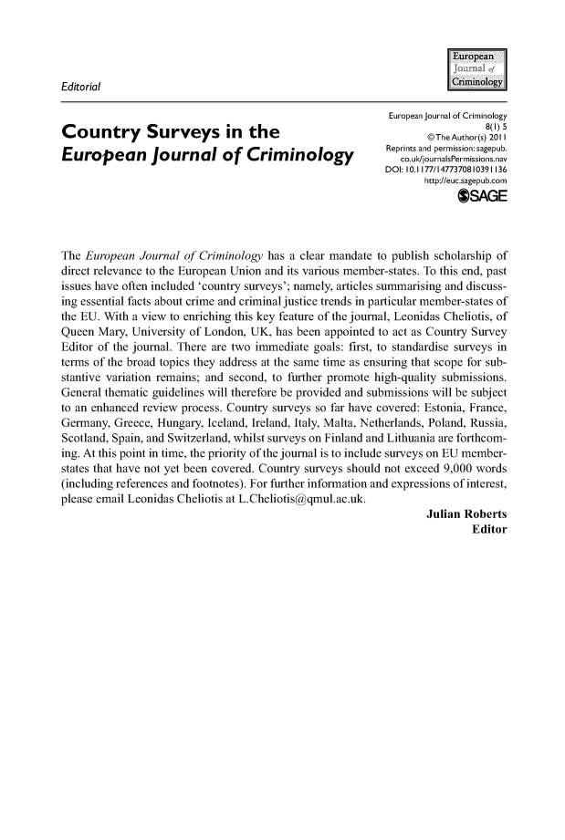 handle is hein.journals/eujcrim8 and id is 1 raw text is:                                                                        EuropeanEditorial                                                             (:rnology                                                           European journal of Criminology                                                                            8(1)5Country Surveys in the                                            @h~to~)21                                                                  @The Author(s) 2011IEuropean journal of Criminology                            lpit  n  emsinsgpb                                                             co.ulk/journalsPermissions.nav                                                          DOI: 10.1177/1477370810391136                                                                 http://euc.sagepub.corn                                                                       OSAGEThe European  Journal of Criminology has a clear mandate to publish scholarship ofdirect relevance to the European Union and its various member-states. To this end, pastissues have often included 'country surveys'; namely, articles summarising and discuss-ing essential facts about crime and criminal justice trends in particular member-states ofthe EU. With a view to enriching this key feature of the journal, Leonidas Cheliotis, ofQueen  Mary, University of London, UK, has been appointed to act as Country SurveyEditor of the journal. There are two immediate goals: first, to standardise surveys interms of the broad topics they address at the same time as ensuring that scope for sub-stantive variation remains; and second, to further promote high-quality submissions.General thematic guidelines will therefore be provided and submissions will be subjectto an enhanced review process. Country surveys so far have covered: Estonia, France,Germany,  Greece, Hungary, Iceland, Ireland, Italy, Malta, Netherlands, Poland, Russia,Scotland, Spain, and Switzerland, whilst surveys on Finland and Lithuania are forthcom-ing. At this point in time, the priority of the journal is to include surveys on EU member-states that have not yet been covered. Country surveys should not exceed 9,000 words(including references and footnotes). For further information and expressions of interest,please email Leonidas Cheliotis at L.Cheliotis@qmul.ac.uk.                                                                  Julian Roberts                                                                          Editor