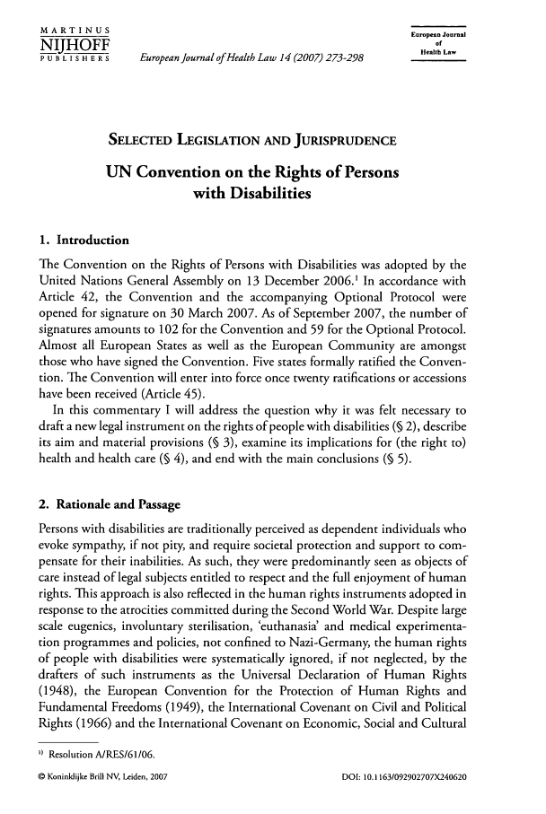 handle is hein.journals/eurjhlb14 and id is 283 raw text is: MARTIN U S                                                  European JournalNJHOFF                                                          ofP U B L I S H E R S  European Journal of Health Law 14 (2007) 273-298  HealtLSELECTED LEGISLATION AND JURISPRUDENCEUN Convention on the Rights of Personswith Disabilities1. IntroductionThe Convention on the Rights of Persons with Disabilities was adopted by theUnited Nations General Assembly on 13 December 2006.' In accordance withArticle 42, the Convention and the accompanying Optional Protocol wereopened for signature on 30 March 2007. As of September 2007, the number ofsignatures amounts to 102 for the Convention and 59 for the Optional Protocol.Almost all European States as well as the European Community are amongstthose who have signed the Convention. Five states formally ratified the Conven-tion. The Convention will enter into force once twenty ratifications or accessionshave been received (Article 45).In this commentary I will address the question why it was felt necessary todraft a new legal instrument on the rights of people with disabilities (§ 2), describeits aim and material provisions (0 3), examine its implications for (the right to)health and health care (§ 4), and end with the main conclusions (6 5).2. Rationale and PassagePersons with disabilities are traditionally perceived as dependent individuals whoevoke sympathy, if not pity, and require societal protection and support to com-pensate for their inabilities. As such, they were predominantly seen as objects ofcare instead of legal subjects entitled to respect and the full enjoyment of humanrights. This approach is also reflected in the human rights instruments adopted inresponse to the atrocities committed during the Second World War. Despite largescale eugenics, involuntary sterilisation, 'euthanasia' and medical experimenta-tion programmes and policies, not confined to Nazi-Germany, the human rightsof people with disabilities were systematically ignored, if not neglected, by thedrafters of such instruments as the Universal Declaration of Human Rights(1948), the European Convention for the Protection of Human Rights andFundamental Freedoms (1949), the International Covenant on Civil and PoliticalRights (1966) and the International Covenant on Economic, Social and Cultural') Resolution A/RES/61/06.Q Koninklijke Brill NV, Leiden, 2007DOI: 10.1 163/092902707X240620