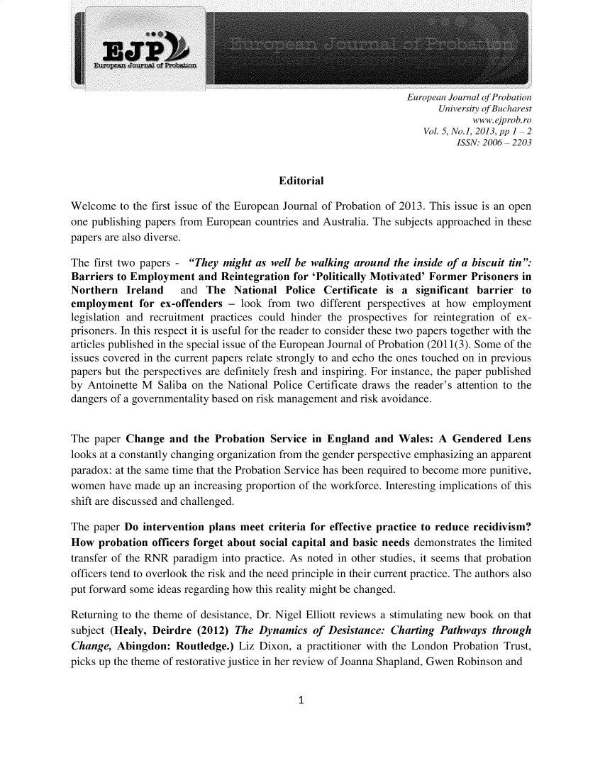 handle is hein.journals/eurjp5 and id is 1 raw text is: European Journal of Probation      University of Bucharest             www.ejprob.ro   Vol. 5, No.], 2013, pp 1  2          ISSN: 2006 2203                                        EditorialWelcome to the first issue of the European Journal of Probation of 2013. This issue is an openone publishing papers from European countries and Australia. The subjects approached in thesepapers are also diverse.The first two papers - They might as well be walking around the inside of a biscuit tin:Barriers to Employment and Reintegration for 'Politically Motivated' Former Prisoners inNorthern Ireland     and The National Police Certificate is a significant barrier toemployment for ex-offenders - look from two different perspectives at how employmentlegislation and recruitment practices could hinder the prospectives for reintegration of ex-prisoners. In this respect it is useful for the reader to consider these two papers together with thearticles published in the special issue of the European Journal of Probation (2011(3). Some of theissues covered in the current papers relate strongly to and echo the ones touched on in previouspapers but the perspectives are definitely fresh and inspiring. For instance, the paper publishedby Antoinette M Saliba on the National Police Certificate draws the reader's attention to thedangers of a governmentality based on risk management and risk avoidance.The paper Change and the Probation Service in England and Wales: A Gendered Lenslooks at a constantly changing organization from the gender perspective emphasizing an apparentparadox: at the same time that the Probation Service has been required to become more punitive,women have made up an increasing proportion of the workforce. Interesting implications of thisshift are discussed and challenged.The paper Do intervention plans meet criteria for effective practice to reduce recidivism?How probation officers forget about social capital and basic needs demonstrates the limitedtransfer of the RNR paradigm into practice. As noted in other studies, it seems that probationofficers tend to overlook the risk and the need principle in their current practice. The authors alsoput forward some ideas regarding how this reality might be changed.Returning to the theme of desistance, Dr. Nigel Elliott reviews a stimulating new book on thatsubject (Healy, Deirdre (2012) The Dynamics of Desistance: Charting Pathways throughChange, Abingdon: Routledge.) Liz Dixon, a practitioner with the London Probation Trust,picks up the theme of restorative justice in her review of Joanna Shapland, Gwen Robinson and