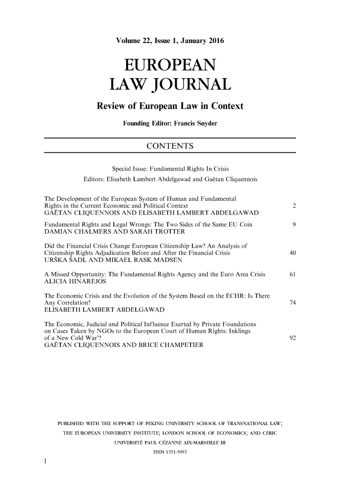 handle is hein.journals/eurlj22 and id is 1 raw text is:       Volume 22, Issue 1, January 2016        EUROPEAN    LAW JOURNALReview   of European Law in Context        Founding Editor: Francis SnyderCONTENTS        Special Issue: Fundamental Rights In CrisisEditors: Elisabeth Lambert Abdelgawad and Gaitan CliquennoisThe Development of the European System of Human and FundamentalRights in the Current Economic and Political ContextGAETAN   CLIQUENNOIS  AND  ELISABETH  LAMBERT  ABDELGAWADFundamental Rights and Legal Wrongs: The Two Sides of the Same EU CoinDAMIAN   CHALMERS   AND SARAH  TROTTERDid the Financial Crisis Change European Citizenship Law? An Analysis ofCitizenship Rights Adjudication Before and After the Financial CrisisURSKA  SADL  AND MIKAEL   RASK MADSENA Missed Opportunity: The Fundamental Rights Agency and the Euro Area CrisisALICIA HINAREJOSThe Economic Crisis and the Evolution of the System Based on the ECHR: Is ThereAny Correlation?ELISABETH  LAMBERT   ABDELGAWADThe Economic, Judicial and Political Influence Exerted by Private Foundationson Cases Taken by NGOs to the European Court of Human Rights: Inklingsof a New Cold War'?GAETAN   CLIQUENNOIS  AND  BRICE CHAMPETIER    PUBLISHED WITH THE SUPPORT OF PEKING UNIVERSITY SCHOOL OF TRANSNATIONAL LAW;    THE  EUROPEAN UNIVERSITY INSTITUTE; LONDON SCHOOL OF ECONOMICS; AND CERIC                    UNIVERSITE PAUL CEZANNE AIX-MARSEILLE III                               ISSN 1351-599312940617492