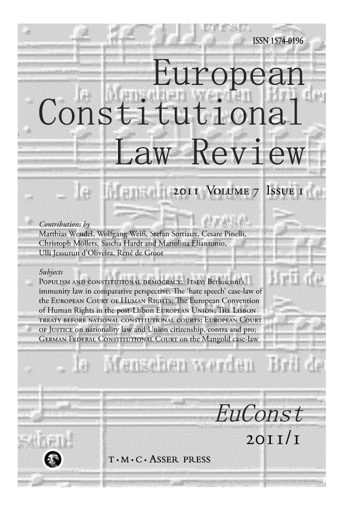 handle is hein.journals/euroclv7 and id is 1 raw text is: 



                                                 ISSN 1574-0196




                           European




 Constitutional



                  Law Review


                               2O11   VOLUME 7 ISSUE I



 Contributions by
 Matthias Wendel, Wolfgang Weif8, Stefan Sottiaux, Cesare Pincili,
 Christoph Mollers, Sascha Hardt and Mariolina Eliantonio,
 Ulli Jessurun d'Oliveira, Rene de Groot

 slbjefcts
 POPULISM AND) CONSTITUTIONA DENOCRACY;- ITALY-: Bltusconi ,s
 imxnunitylin law in comparativeC perspcctive; The 'hate speech' case-law of
 the EUROPEAN COU)tRT OF UnMNI.\RIGHTS The Eulropean ConvenItion
 of Human Righlts in the post-Lisbon EtTRoPEANI UNION; THE LISBON
 TREATY BEFORE NATIONAL CONSTITUTTIONAL C'OtRTS; EUROPEAN COU)tRT
--OF JUTSTIC-E onl nationality law anid Uniion citizenship, contra and pro;
GERMAN  FEDERAL (-',NSTITUTTO(NAL. C'OURT oil the M%4angold casc-law











                                               2011/1

                 T.M.C.ASSER     PRESS


