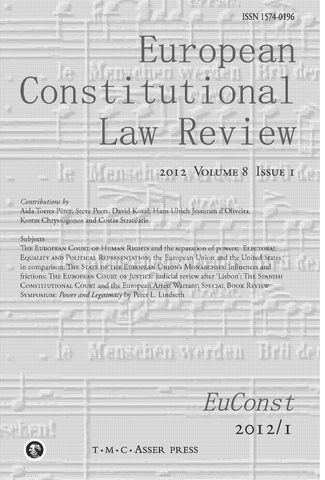 handle is hein.journals/euroclv8 and id is 1 raw text is: 
                                                ISSN 1574-0196




                          European




Constitutional




                 Law Review



                              2012 VOLUME 8 ISSUE I


Contributions by
Aida Torres P&ez, Steve Peers, David Kosa~, Hans Ulrich Jessurun d'Oliveira,
Kostas Chryssogonos and Costas Stratilatis

Subjects
THE EUROP  COURT 0 Hu N RIGHTS and the separation of powers; ELECTORAL
EQUALITY AND Pb tT At REPRESENTATION; th Eutop an Union and the United States
in comparison: THE ST~ TE OF THE EUROPEAN UNION'S MONARCHIES: influences and
frictions; Tn E 1R0 ~ ~AN CouRt o Ju ~TlCE: judicial review after 'Lisbon'; THE SPANL'H
CONSTITUTIONAL COURT and the European Arrest Warrant; SPE NAL BOOK RE TIEW
SYMPO 'IUM: Pat er and Leg ma by Peter L. Lindseth














                                        EuCons t


                                               2012/I

                T~M~C.ASSER PRESS


