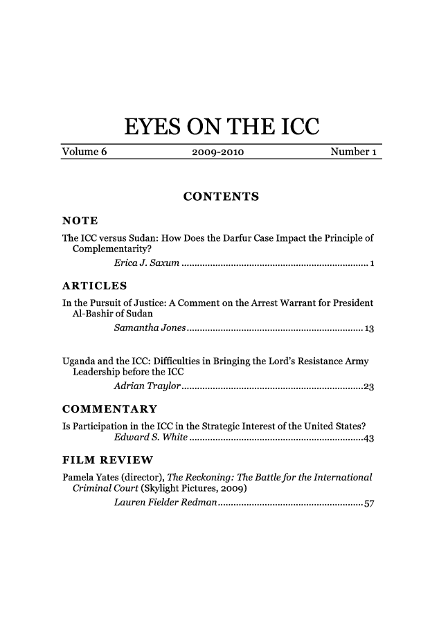 handle is hein.journals/eyesicc6 and id is 1 raw text is: EYES ON THE ICCVolume 6                      2009-2010                       Number 1CONTENTSNOTEThe ICC versus Sudan: How Does the Darfur Case Impact the Principle ofComplementarity?E rica  J. Saxum   ........................................................................ 1ARTICLESIn the Pursuit of Justice: A Comment on the Arrest Warrant for PresidentAI-Bashir of SudanSam  antha  Jones ................................................................ 13Uganda and the ICC: Difficulties in Bringing the Lord's Resistance ArmyLeadership before the ICCAdrian  Traylor ................................................................   23COMMENTARYIs Participation in the ICC in the Strategic Interest of the United States?Edw  ard  S. W hite .............................................................  43FILM REVIEWPamela Yates (director), The Reckoning: The Battle for the InternationalCriminal Court (Skylight Pictures, 2009)Lauren Fielder Redman ..................................................  57