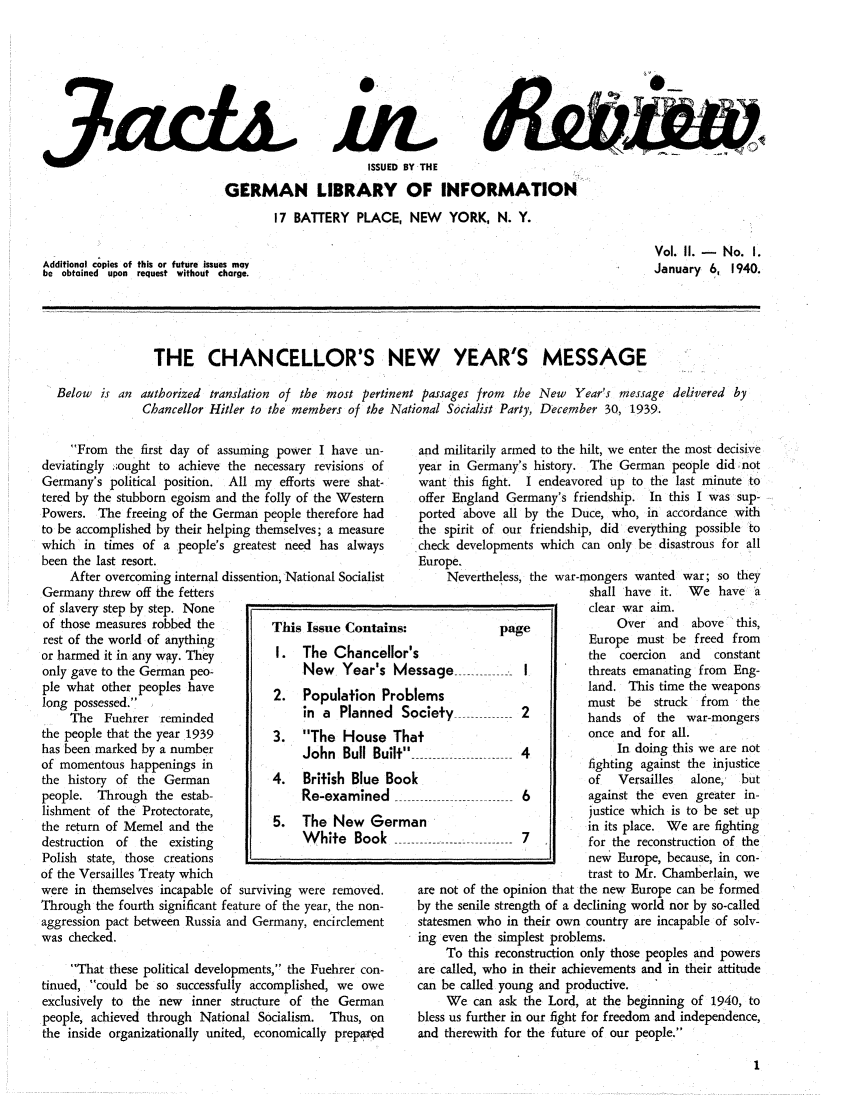 handle is hein.journals/facreiw2 and id is 1 raw text is: 3  c.4ISSUED BY THEGERMAN LIBRARY OF INFORMATION17 BATTERY PLACE, NEW YORK, N. Y.Additional copies of this or future issues maybe obtained upon request without charge.Vol. II. - No. I.January 6, 1940.THE CHANCELLOR'S NEW YEAR'S MESSAGEBelow is an authorized translation of the most pertinent passages from the New Year's message delivered byChancellor Hitler to the members of the National Socialist Party, December 30, 1939.From the first day of assuming power I have un-deviatingly .;ought to achieve the necessary revisions ofGermany's political position. All my efforts were shat-tered by the stubborn egoism and the folly of the WesternPowers. The freeing of the German people therefore hadto be accomplished by their helping themselves; a measurewhich in times of a people's greatest need has alwaysbeen the last resort.After overcoming internal dissention, National SocialistGermany threw off the fettersof slavery step by step. Noneof those measures robbed the        This Issue Contairest of the world of anythingor harmed it in any way. They       I.      The Chanceonly gave to the German peo-             New Year'sple what other peoples have         2.   Population Plong possessed.The Fuehrer reminded                in a Plannecthe people that the year 1939       3.   The Househas been marked by a number              John Bull Buof momentous happenings inthe history of the German           4.   British Blue Ipeople. Through the estab-               Re-examinedlishment of the Protectorate,the return of Memel and the         5.   The New Gcdestruction  of the existing             White BookPolish state, those creations    __of the Versailles Treaty whichwere in themselves incapable of surviving were removed.Through the fourth significant feature of the year, the non-aggression pact between Russia and Germany, encirclementwas checked.That these political developments, the Fuehrer con-tinued, could be so successfully accomplished, we oweexclusively to the new  inner structure of the Germanpeople, achieved through National Socialism. Thus, onthe inside organizationally united, economically preparedand militarily armed to the hilt, we enter the most decisiveyear in Germany's history. The German people did notwant this fight. I endeavored up to the last minute tooffer England Germany's friendship. In this I was sup-ported above all by the Duce, who, in accordance withthe spirit of our friendship, did everything possible tocheck developments which can only be disastrous for allEurope.Nevertheless, the war-mongers wanted war; so theyshall have it. We have aclear war aim.Over and    above   this,pge            Europe must be freed from5                            the  coercion  and   constant.ssage ............- I    threats emanating from Eng-lems                         land. This time the weaponsmust be    struck  from  theociety            2          hands of the war-mongersonce and for all........4                        In doing this we are notfighting against the injusticek                            of   Versailles  alone,  but----------- -------------  6  against  the  even  greater  in-justice which is to be set upin its place. We are fighting------....-------- -- -  7  for  the  reconstruction  of  thenew Europe, because, in con-trast to Mr. Chamberlain, weare not of the opinion that the new Europe can be formedby the senile strength of a declining world nor by so-calledstatesmen who in their own country are incapable of solv-ing even the simplest problems.To this reconstruction only those peoples and powersare called, who in their achievements and in their attitudecan be called young and productive.We can ask the Lord, at the beginning of 1940, tobless us further in our fight for freedom and independence,and therewith for the future of our people.ns:Ilor'MerobI SThilt3oo,rm