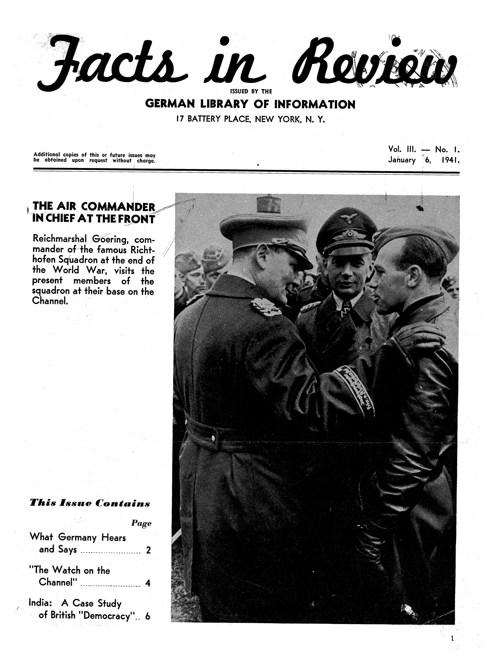 handle is hein.journals/facreiw3 and id is 1 raw text is: ï»¿ISSUED BY THEGERMAN LIBRARY OF INFORMATION17 BATTERY PLACE, NEW YORK, N. Y.Additional copies of this or future issues maybe obtained   upon  request without charge.Vol. Ill.     No. I.January    6,   1941.THE AIR COMMAWDERIN CHIEF AT THE FRONTReichmarshal Gering, com-mander of the famous Richt-hofen Squadron at the end ofthe World War, visits thepresent members of thesquadron at their base on theChannel.This Issue ContainsPageWhat Germany Hearsand Says               2The Watch on theChannel-----------   4India: A Case Studyof British Democracy  61