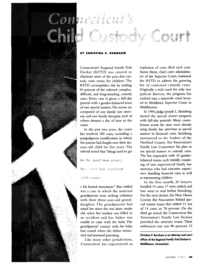 handle is hein.journals/famadv19 and id is 223 raw text is: ;,1V     /'BY CHRISTINA P. BURNHAMConnecticut's Regional Family TrialDocket (IRFTD) was created toeliminate some of the pain that cus-tody cases create for children, TheRFTI) accomplishes this by settling84 percent of the referred complex.difficult, and long-standing custodycases. Every case is given a full-daypretrial with a gender-balanced teamof two special masters. The teams arecomposed of one family law attor-ney and one family therapist, each ofbwhom donates a day of time to theSr  court.In the past two years, the courthas resolved 189 cases, including apostjudpnent modificatiou in whichthe parents had fought over their six-year-old child for five years. Thereferral noted that things tend to geta bit heated sometimes' Also settledwas a case in which the maternalgrandparents were seeking visitationwith their three-year-old grand-daughter. The grandparents hadraised her since she was three weeksold, when her mother was killed in:1    an accident and her father wasunable to cope with the baby. Thegrandparent%' contact with the babyhad ceased when the father remar-ried and resumed parenting.Like many other jurisdictions,k       Connecticut has experienced anexplosion of cases filed each year.Aaron Ment, chief court adininistra-tor of the Superior Court, institutedthe RFTD to address the growinglist of contested custody cases.Originally a trial court for only twojudicial districts, the program hasevolved into a statewide court locat-ed in Middlesex Superior Court inMiddletown.In 1994,Judge Joseph L. Steinbergstarted the special master programwith full-day pretrials. Many court-houses across the state were alreadyusing family law attorneys as specialmasters in financial cases. Steinbergannounced to the leaders of theHartford County Bar Association'sFamily Law Committee his plan touse special masters in custody cases.The bar responded with 10 gender-balanced teams, each initially consist-ing of two experienced family lawattorneys who had extensive experi-ence handling financial cases as wellas representing children.In the first month, 2() lawyershandled 19 cases: 17 were settled, andtwo went to trial before Steinberg.For the next docket, the New HavenCounty Bar Association fielded spe-cial master teams that settled 11 outof 14 cases, or 78 percent. On thethird go round, the Connecticut BarAssociation's Family Law Sectionprovided the attorney teams. Theirsettlement rate was 86 percent; 13Christina P. Burnham is an attorney and courtofficer of the Regional Family Trial Docket inMiddletown, Connecticut.4  C  1.' 4 V 43.,,2,:               .:      ';. .         .   4 x          -..;