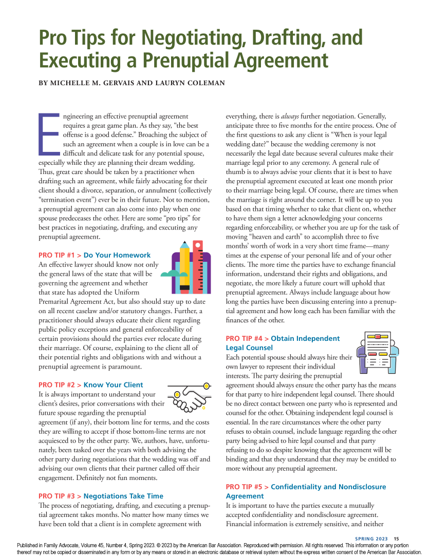 handle is hein.journals/famadv45 and id is 157 raw text is: 




Pro Tips for Negotiating, Drafting, and


Executing a Prenuptial Agreement

BY  MICHELLE M. GERVAIS AND LAURYN COLEMAN


       E ngineering an effective prenuptial agreement
       requires a great game plan. As they say, the best
       offense is a good defense. Broaching the subject of
       such  an agreement when a couple is in love can be a
       difficult and delicate task for any potential spouse,
especially while they are planning their dream wedding.
Thus, great care should be taken by a practitioner when
drafting such an agreement, while fairly advocating for their
client should a divorce, separation, or annulment (collectively
termination event) ever be in their future. Not to mention,
a prenuptial agreement can also come into play when one
spouse predeceases the other. Here are some pro tips for
best practices in negotiating, drafting, and executing any
prenuptial agreement.

PRO  TIP #1  > Do  Your Homework
An  effective lawyer should know not only
the general laws of the state that will be`'.
governing the agreement and whether
that state has adopted the Uniform
Premarital Agreement Act, but also should stay up to date
on all recent caselaw and/or statutory changes. Further, a
practitioner should always educate their client regarding
public policy exceptions and general enforceability of
certain provisions should the parties ever relocate during
their marriage. Of course, explaining to the client all of
their potential rights and obligations with and without a
prenuptial agreement is paramount.

PRO  TIP #2  > Know   Your  Client
It is always important to understand your   0
client's desires, prior conversations with their
future spouse regarding the prenuptial
agreement (if any), their bottom line for terms, and the costs
they are willing to accept if those bottom-line terms are not
acquiesced to by the other party. We, authors, have, unfortu-
nately, been tasked over the years with both advising the
other party during negotiations that the wedding was off and
advising our own clients that their partner called off their
engagement. Definitely not fun moments.

PRO  TIP #3  > Negotiations   Take Time
The process of negotiating, drafting, and executing a prenup-
tial agreement takes months. No matter how many times we
have been told that a client is in complete agreement with


everything, there is always further negotiation. Generally,
anticipate three to five months for the entire process. One of
the first questions to ask any client is When is your legal
wedding  date? because the wedding ceremony is not
necessarily the legal date because several cultures make their
marriage legal prior to any ceremony. A general rule of
thumb  is to always advise your clients that it is best to have
the prenuptial agreement executed at least one month prior
to their marriage being legal. Of course, there are times when
the marriage is right around the corner. It will be up to you
based on that timing whether to take that client on, whether
to have them sign a letter acknowledging your concerns
regarding enforceability, or whether you are up for the task of
moving  heaven and earth to accomplish three to five
months' worth of work in a very short time frame-many
times at the expense of your personal life and of your other
clients. The more time the parties have to exchange financial
information, understand their rights and obligations, and
negotiate, the more likely a future court will uphold that
prenuptial agreement. Always include language about how
long the parties have been discussing entering into a prenup-
tial agreement and how long each has been familiar with the
finances of the other.


Obtain  Independent


rf~t


Legal  Counsel
Each potential spouse should always hire their
own lawyer to represent their individual       -
interests. The party desiring the prenuptial
agreement should always ensure the other party has the means
for that party to hire independent legal counsel. There should
be no direct contact between one party who is represented and
counsel for the other. Obtaining independent legal counsel is
essential. In the rare circumstances where the other party
refuses to obtain counsel, include language regarding the other
party being advised to hire legal counsel and that party
refusing to do so despite knowing that the agreement will be
binding and that they understand that they may be entitled to
more without any prenuptial agreement.

PRO  TIP #5  > Confidentiality  and  Nondisclosure
Agreement
It is important to have the parties execute a mutually
accepted confidentiality and nondisclosure agreement.
Financial information is extremely sensitive, and neither


                                                                                                              SPRING 2023 15
Published in Family Advocate, Volume 45, Number 4, Spring 2023. © 2023 by the American Bar Association. Reproduced with permission. All rights reserved. This information or any portion
thereof may not be copied or disseminated in any form or by any means or stored in an electronic database or retrieval system without the express written consent of the American Bar Association.


