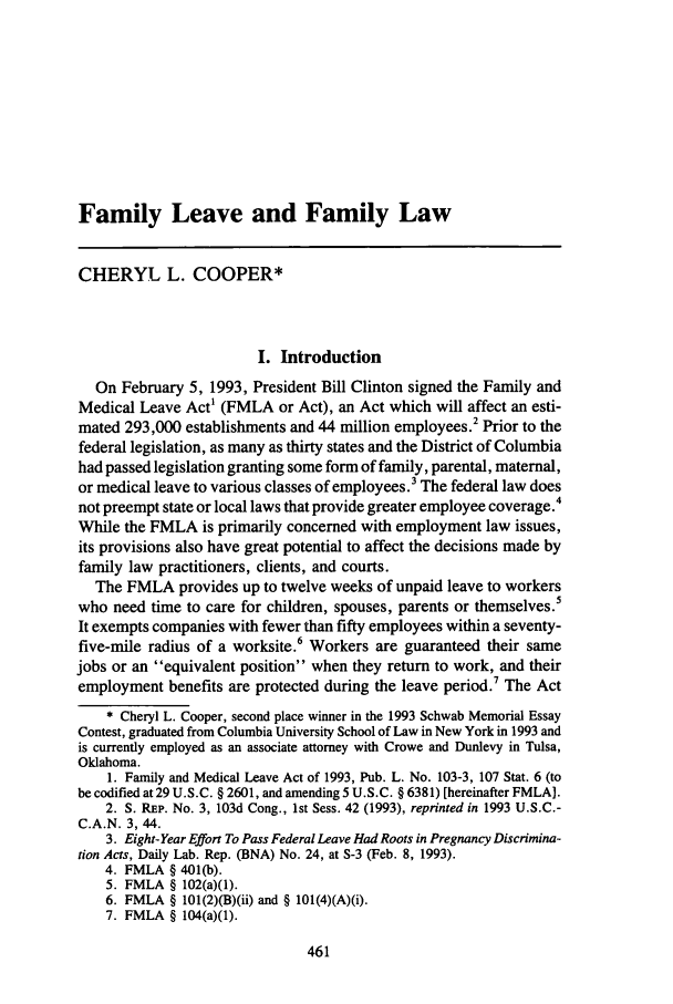 handle is hein.journals/famlq27 and id is 481 raw text is: Family Leave and Family LawCHERYL L. COOPER*I. IntroductionOn February 5, 1993, President Bill Clinton signed the Family andMedical Leave Act' (FMLA or Act), an Act which will affect an esti-mated 293,000 establishments and 44 million employees.2 Prior to thefederal legislation, as many as thirty states and the District of Columbiahad passed legislation granting some form of family, parental, maternal,or medical leave to various classes of employees.3 The federal law doesnot preempt state or local laws that provide greater employee coverage.4While the FMLA is primarily concerned with employment law issues,its provisions also have great potential to affect the decisions made byfamily law practitioners, clients, and courts.The FMLA provides up to twelve weeks of unpaid leave to workerswho need time to care for children, spouses, parents or themselves.5It exempts companies with fewer than fifty employees within a seventy-five-mile radius of a worksite.6 Workers are guaranteed their samejobs or an equivalent position when they return to work, and theiremployment benefits are protected during the leave period.7 The Act* Cheryl L. Cooper, second place winner in the 1993 Schwab Memorial EssayContest, graduated from Columbia University School of Law in New York in 1993 andis currently employed as an associate attorney with Crowe and Dunlevy in Tulsa,Oklahoma.1. Family and Medical Leave Act of 1993, Pub. L. No. 103-3, 107 Stat. 6 (tobe codified at 29 U.S.C. § 2601, and amending 5 U.S.C. § 6381) [hereinafter FMLA].2. S. REp. No. 3, 103d Cong., 1st Sess. 42 (1993), reprinted in 1993 U.S.C.-C.A.N. 3, 44.3. Eight-Year Effort To Pass Federal Leave Had Roots in Pregnancy Discrimina-tion Acts, Daily Lab. Rep. (BNA) No. 24, at S-3 (Feb. 8, 1993).4. FMLA § 401(b).5. FMLA § 102(a)(l).6. FMLA § 101(2)(B)(ii) and § 101(4)(A)(i).7. FMLA § 104(a)(1).