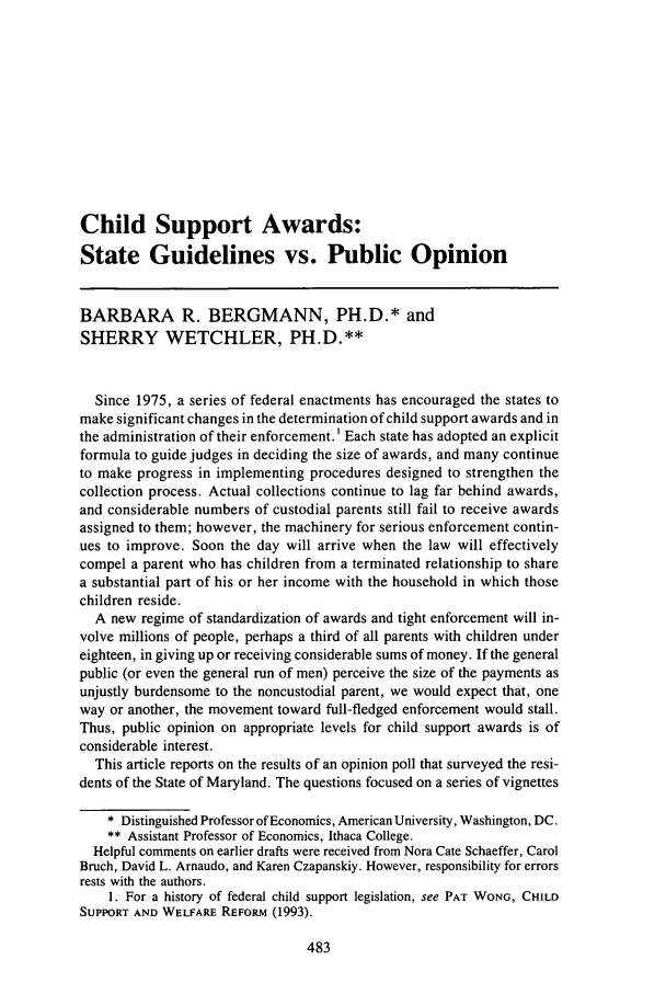 handle is hein.journals/famlq29 and id is 507 raw text is: Child Support Awards:State Guidelines vs. Public OpinionBARBARA R. BERGMANN, PH.D.* andSHERRY WETCHLER, PH.D.**Since 1975, a series of federal enactments has encouraged the states tomake significant changes in the determination of child support awards and inthe administration of their enforcement.' Each state has adopted an explicitformula to guide judges in deciding the size of awards, and many continueto make progress in implementing procedures designed to strengthen thecollection process. Actual collections continue to lag far behind awards,and considerable numbers of custodial parents still fail to receive awardsassigned to them; however, the machinery for serious enforcement contin-ues to improve. Soon the day will arrive when the law will effectivelycompel a parent who has children from a terminated relationship to sharea substantial part of his or her income with the household in which thosechildren reside.A new regime of standardization of awards and tight enforcement will in-volve millions of people, perhaps a third of all parents with children undereighteen, in giving up or receiving considerable sums of money. If the generalpublic (or even the general run of men) perceive the size of the payments asunjustly burdensome to the noncustodial parent, we would expect that, oneway or another, the movement toward full-fledged enforcement would stall.Thus, public opinion on appropriate levels for child support awards is ofconsiderable interest.This article reports on the results of an opinion poll that surveyed the resi-dents of the State of Maryland. The questions focused on a series of vignettes* Distinguished Professor of Economics, American University, Washington, DC.** Assistant Professor of Economics, Ithaca College.Helpful comments on earlier drafts were received from Nora Cate Schaeffer, CarolBruch, David L. Arnaudo, and Karen Czapanskiy. However, responsibility for errorsrests with the authors.1. For a history of federal child support legislation, see PAT WONG, CHILDSUPPORT AND WELFARE REFORM (1993).