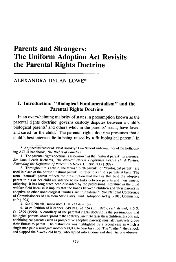 handle is hein.journals/famlq30 and id is 397 raw text is: Parents and Strangers:The Uniform Adoption Act Revisitsthe Parental Rights DoctrineALEXANDRA DYLAN LOWE*I. Introduction: Biological Fundamentalism and theParental Rights DoctrineIn an overwhelming majority of states, a presumption known as theparental rights doctrine' governs custody disputes between a child'sbiological parents2 and others who, in the parents' stead, have lovedand cared for the child. The parental rights doctrine presumes that achild's best interests lie in being raised by a fit biological parent.4 In* Adjunct instructor of law at Brooklyn Law School and co-author of the forthcom-ing ACLU handbook, The Rights of Families.1. The parental rights doctrine is also known as the natural parent preference.See Janet Leach Richards, The Natural Parent Preference Versus Third Parties:Expanding the Definition of Parent, 16 NoVA L. REV. 733 (1992).2. Throughout this article, the terms birth parent or biological parent areused in place of the phrase natural parent to refer to a child's parents at birth. Theterm natural parent reflects the presumption that the ties that bind the adoptiveparent to his or her child are inferior to the links between parents and their geneticoffspring. It has long since been discarded by the professional literature in the childwelfare field because it implies that the bonds between children and their parents inadoptive or other nonbiological families are unnatural. See National Conferenceof Commissioners of Uniform State Laws, Unif. Adoption Act § 1-101, Comments,at 9 (1994).3. See Richards, supra note 1, at 737 & n. 6-7.4. In re Petition of Kirchner, 649 N.E.2d 324 (II1. 1995), cert. denied, 115 S.Ct. 2599 (1995). A corollary of the parental rights doctrine is the presumption thatbiological parents, absent proof to the contrary, are fit to raise their children. In contrast,nonbiological parents (such as prospective adoptive parents) must affirmatively provetheir fitness to parent. The distinction was highlighted by a recent case in which asingle man paid a surrogate mother $30,000 to bear his child. The father then shookand slapped the 5-week old baby, who lapsed into a coma and died. As one observer
