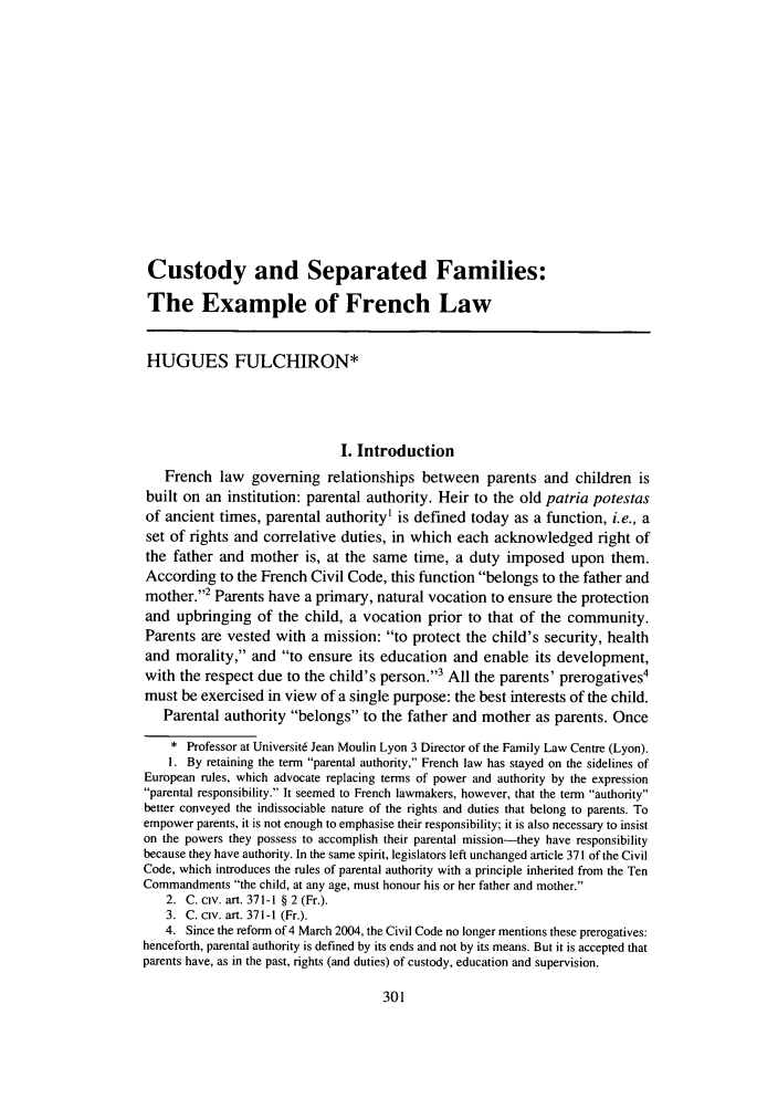 handle is hein.journals/famlq39 and id is 319 raw text is: Custody and Separated Families:
The Example of French Law
HUGUES FULCHIRON*
I. Introduction
French law governing relationships between parents and children is
built on an institution: parental authority. Heir to the old patria potestas
of ancient times, parental authority1 is defined today as a function, i.e., a
set of rights and correlative duties, in which each acknowledged right of
the father and mother is, at the same time, a duty imposed upon them.
According to the French Civil Code, this function belongs to the father and
mother.2 Parents have a primary, natural vocation to ensure the protection
and upbringing of the child, a vocation prior to that of the community.
Parents are vested with a mission: to protect the child's security, health
and morality, and to ensure its education and enable its development,
with the respect due to the child's person.3 All the parents' prerogatives4
must be exercised in view of a single purpose: the best interests of the child.
Parental authority belongs to the father and mother as parents. Once
* Professor at Universit6 Jean Moulin Lyon 3 Director of the Family Law Centre (Lyon).
1. By retaining the term parental authority, French law has stayed on the sidelines of
European rules, which advocate replacing terms of power and authority by the expression
parental responsibility. It seemed to French lawmakers, however, that the term authority
better conveyed the indissociable nature of the rights and duties that belong to parents. To
empower parents, it is not enough to emphasise their responsibility; it is also necessary to insist
on the powers they possess to accomplish their parental mission-they have responsibility
because they have authority. In the same spirit, legislators left unchanged article 371 of the Civil
Code, which introduces the rules of parental authority with a principle inherited from the Ten
Commandments the child, at any age, must honour his or her father and mother.
2. C. civ. art. 371-1 § 2 (Fr.).
3. C. civ. art. 371-1 (Fr.).
4. Since the reform of 4 March 2004, the Civil Code no longer mentions these prerogatives:
henceforth, parental authority is defined by its ends and not by its means. But it is accepted that
parents have, as in the past, rights (and duties) of custody, education and supervision.


