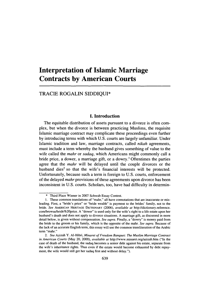 handle is hein.journals/famlq41 and id is 653 raw text is: Interpretation of Islamic Marriage
Contracts by American Courts
TRACIE ROGALIN SIDDIQUI*
I. Introduction
The equitable distribution of assets pursuant to a divorce is often com-
plex, but when the divorce is between practicing Muslims, the requisite
Islamic marriage contract may complicate these proceedings even further
by introducing terms with which U.S. courts are largely unfamiliar. Under
Islamic tradition and law, marriage contracts, called nikah agreements,
must include a term whereby the husband gives something of value to the
wife called the mahr or sadaq, which Americans might commonly call a
bride price, a dower, a marriage gift, or a dowry.' Oftentimes the parties
agree that the mahr will be delayed until the couple divorces or the
husband dies2 so that the wife's financial interests will be protected.
Unfortunately, because such a term is foreign to U.S. courts, enforcement
of the delayed mahr provisions of these agreements upon divorce has been
inconsistent in U.S. courts. Scholars, too, have had difficulty in determin-
* Third Place Winner in 2007 Schwab Essay Contest.
I. These common translations of mahr, all have connotations that are inaccurate or mis-
leading. First, a bride's price or bride wealth is payment to the brides' family, not to the
bride. See AMERICAN HERITAGE DICrIONARY (2006), available at http://dictionary.reference.
com/browse/bide%20price. A dower is used only for the wife's right to a life estate upon her
husband's death and does not apply to divorce situations. A marriage gift, as discussed in more
detail below, is given without compensation. See supra. Finally, a dowry is money paid from
the bride to the groom or his family, which is the opposite of the mahr. See supra. Because of
the lack of an accurate English term, this essay will use the common transliteration of the Arabic
term mahr.
2. See Azizah Y. AI-Hibri, Minaret of Freedom Banquet: The Muslim Marriage Contract
in American Courts (May 20, 2000), available at http://www.minaret.org/azizah.htm (In the
case of death of the husband, the sadaq becomes a senior debt against his estate, separate from
the wife's inheritance rights. Thus even if the estate would become exhausted by debt repay-
ment, the wife would still get her sadaq first and without delay.).


