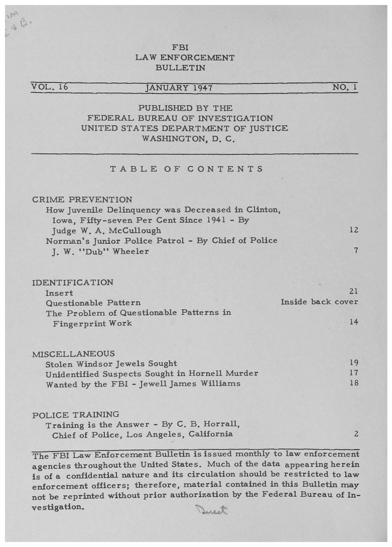 handle is hein.journals/fbileb16 and id is 1 raw text is:                        FBI                 LAW ENFORCEMNT                    BULLETINVOL. 16            JANUARY 1947                  NO01                 PUBLISHED BY THE         FEDERAL BUREAU OF INVESTIQATION         UNITED STATES DEPARTMENT OF JUSTICE                  WASHINGT ON, D. C.             TABLE OF CONTENTSCRIME PREVENTION  How Juvenile Delinquency was Decreased in Clinton,  Iowa, Fifty-seven Per Cent Since 1941 - By  Judge W. A, McCullough                            12  Norrman's Junior Police Patrol - By Chief of Police  3. W. Dub heeler7IDENT IFICAT ION  Insert                                            21  Questionable Patternm                  Inside back cover  The Problem of Questionable Patterns in    Fingerprint Work                                14