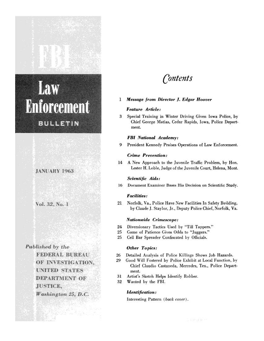 handle is hein.journals/fbileb32 and id is 1 raw text is:                       Contents  I  Message  from  Director J. Edgar  Hoover     Feature  Article:  3  Special Training in Winter Driving Given Iowa Police, by       Chief George Matias. Cedar Rapids, Iowa. Police Depart-       ment.     FBI  National  Academy:  9  President Kennedy Praises Operations of Law Enforcement.     Crime   Prevention: 14   A New Approach  to the Ju enile Traffic Problem, by Hon.       Lester H. I ble. Judge of M Julenie Court. Helena, Mont.     Scientific Aids: 16   Document Examiner Bases His Decision on Scientific Study.     Facilities: 21  Norfolk. Va.. Police Have New Facilities In Safety Building       by Claud J. Staybor. Jr., Deput Polic Ci f. Norfolk Va.     Nationwide   Crimescope: 24  Diver ionary Tat ics Ud  by  Till Tapers. 25    ame of Paience (xes  Odd  to Juggerm. 25  Cell Bar Spreader Confiscated by Ofhiials.     Other  Topics:26   Dtaled  Analysis of Police KiWng Show  Job Hazard.29   Good Aill  os ered by Poke Exhit  at Local  u tion. by       Chief Claudh Castaneda. Mercedes, Tex.. Police Depart-       ment. 31  Artist's Sketch Helps Idenify Robber,. 32  Wanted  b  the FBI.     identification:     Interesting Pattern (back cover).