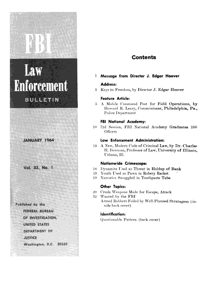 handle is hein.journals/fbileb33 and id is 1 raw text is:                    Contents 1  Message  from  Director J. Edgar Hoover    Address: 3  Keys to Freedom, by Director J. Edgar Hoover    Feature Article: 5  A  Mobile Command   Post for Field Operations, by      Howard  R. Leary, Commissioner, Philadelphia, Pa.,      Police I)epartment    FBI National Academy:10  72d Session, FBI National Academy Graduates  100      Officers    Law  Enforcement Administration:14  A New, Modern Code of Criminal Law, by Dr. Charles      H1. Bowman, Professor of Law, University of llinois,      Urbana1, Ill.    Nationwide  Crimescope:18   )ynamite Used as Threat in Holdup of Bank19  Youth Used as Pawn mi Robery Racket19  Narcotics Smuggled in Toothpaste Tube    Other Topics:20  Crude Weapolis Made for Escape, Attack32  Wanted by the FBI    Armed Robbers Foiled by Well-Planned Stratagem (in-      side back cover)    Identification:    Questionable Pattern (back cover)