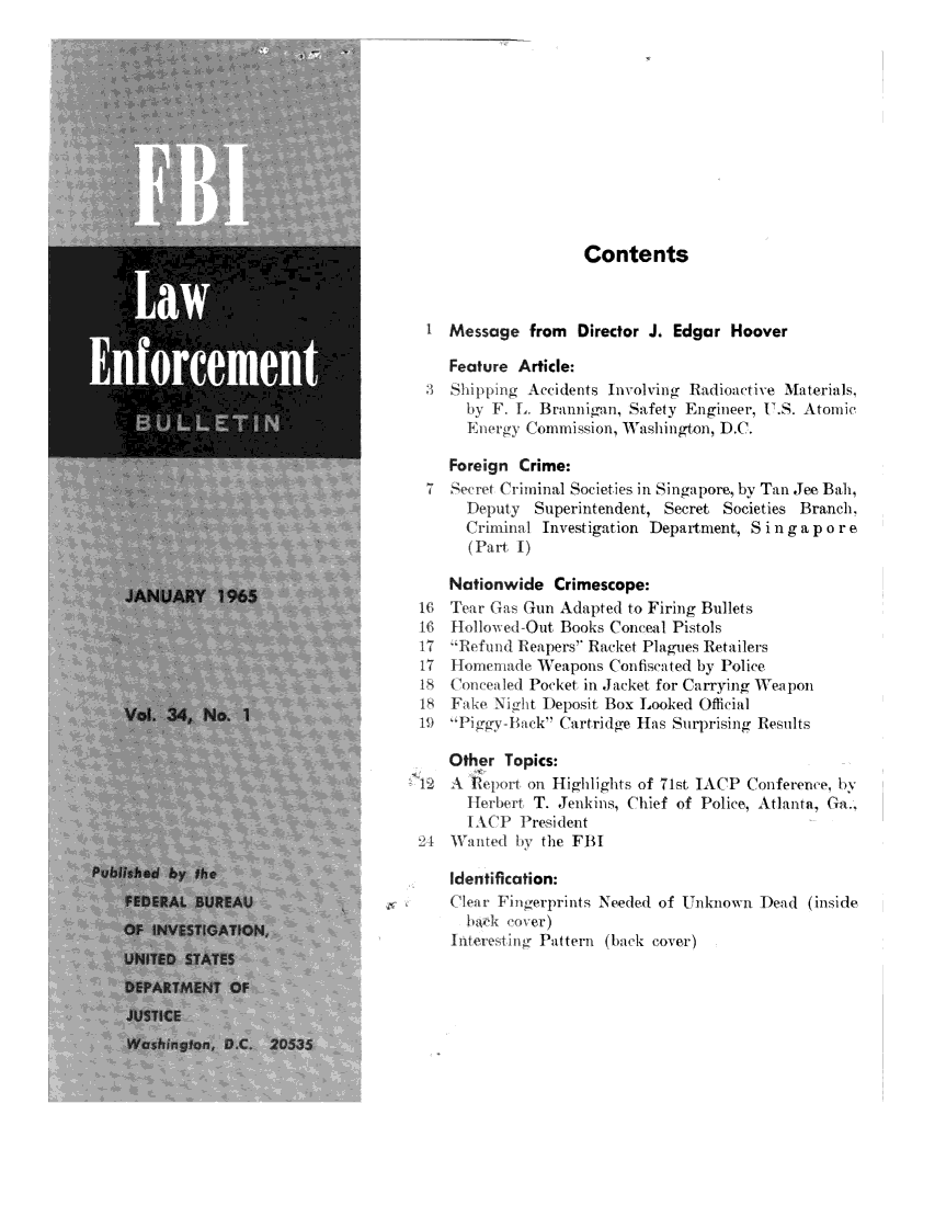 handle is hein.journals/fbileb34 and id is 1 raw text is:                      Contents I  Message   from  Director J. Edgar  Hoover    Feature Article:    3  t~ Si g Accidents Involving Radioactive Materials,      by F. L. Brannigan, Safety Engineer, U.S. Atomic      Energy Cominission, Washiington, ).C.    Foreign  Crime: 7  Sere  C rininal Societies in Singapore, by Tan Jee Bah,      Deputy  Superintendent,  Secret Societies Branch,      Criminal Investigation Department, Singapore      (Part I)    Nationwide   Crimescope:i   Tear Gas Gun  Adapted to Firing BulletsTinlollov.ed-Out  Books Conceal Pistols17 T ' el l I eapers Racket Plagues Retailers17  lio aen    Weapons  Contimented by Police8       ew ldil Pocket in Jacket for Carrying Weapon18  11    N*, t Deposit Box Looked Official19            - 10 ck Cartridge Has Surprising Results    Other  Topics:12   1   Pon  on Highlights of 71st IACP Conference, by      Irher,  T. Jenkins, Chief of Police, Atlanta, Ga..2-4 WVaie   bi the FBI    Identification:    (4i ingerprints   Needed  of Unknown   Dead  (inside.    Intere  ng Pattern (back cover)