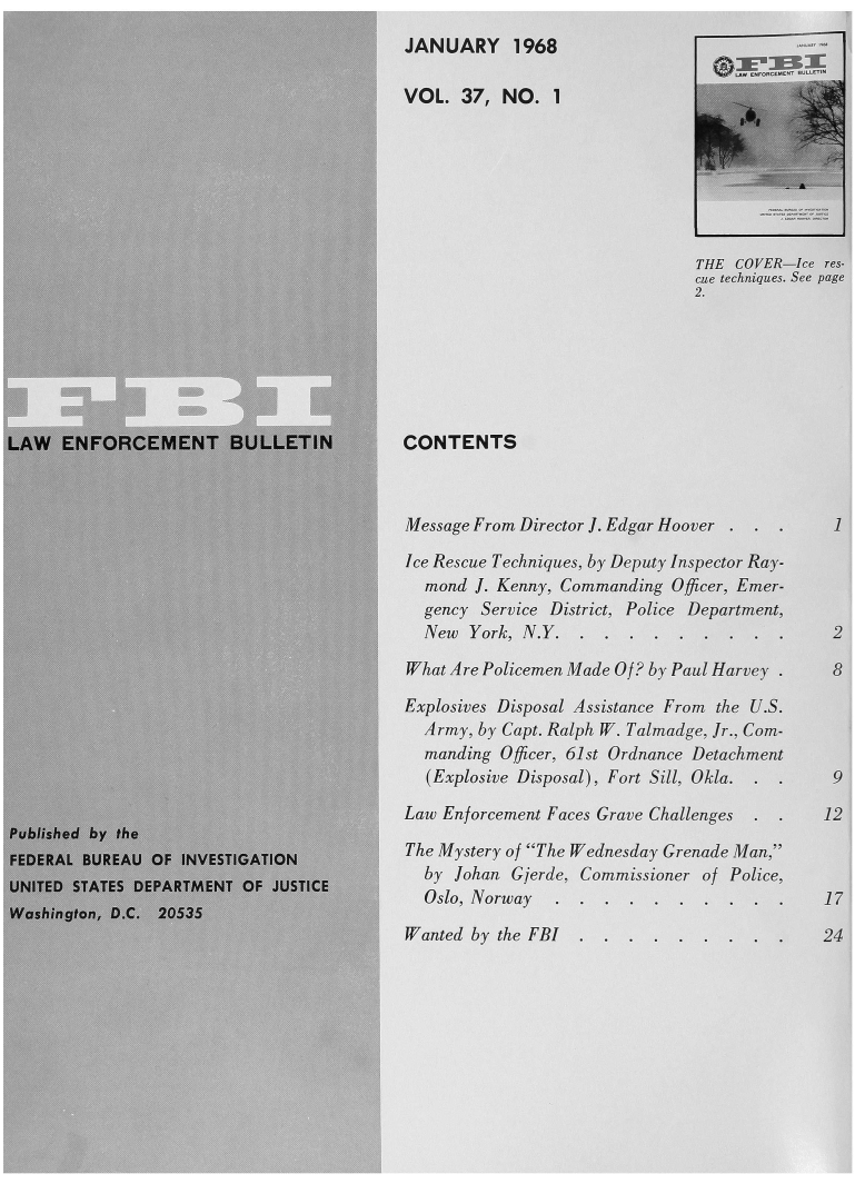 handle is hein.journals/fbileb37 and id is 1 raw text is: 
                                      JANUARY   1968

                                      VOL. 37, NO.  1



                              ~.                                           A




                                                                  STflE COVER-ice res-
                                                                  c technuqjues. See page








LAW  ENFORCEMENT BULLETIN             CONTENTS



                             /44Message From Director  J. Edgar Hoover . ..    1

                                      Ice Rescue Techniques by Deputy Inspector Ray-
                             4          mand J. Kenny. Commanding Officer, Emer-
                                        gency Serrice District, Polic  Departwn
                                        New York,  N.Y    ...    .  .  .

                                      What Are Policemen Made Of by Paul Harvt.       8
                            K         Explosives Disposal Assistance From the U.S.
                                        f  Army, by (apt. Ralph W. Talradg. r., Com-
                                        manding O0icer, 61. t Ordnance Detachment

                                        (Explosive Disposal), Fort Sill, Okia.  .    9
                                      ½ fLaw Enforcement Faces Grave Challenges. .  12
Published by the
DERThe                                     ystery of The Wednesday Greuae Man
                                     /  b  Johan Cjerde, Commission r of Police,
UJNITED STATES DEPARTME-NT OF JUSTICEb)lh              Cjims:onrf
                                        Oslo, Norway
Wash'ngton-, D.C. 20,5315
                                      , Wanted by the FBI .. .4


