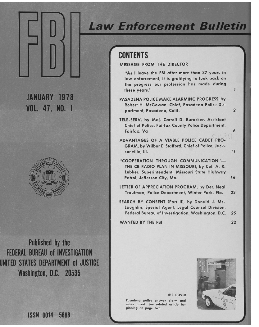 handle is hein.journals/fbileb47 and id is 1 raw text is:                      CONTENTS                     MESSAGE   FROM  THE DIRECTOR                        As I leave the FBI after more than 37 years in                        law enforcement, it is gratifying to look back on                        the progress our profession has made during                        these years.                      PASADENA POLICE MAKE ALARMING  PROGRESS, by                        Robert H. McGowan, Chief, Pcsadena Police De-                        pariment, Pasadena, Calif.                  2                      TELE-SERV! by Maj. Carroll D. Buracker, Assistant                        Chief of Police, Fairfax County Police Department!                        Farfax, Va                                 6                      ADVANTAGES  OF  A VIABLE POLICE CADET PRO-                        GRAM, by Wilbur E. Staford, Chief of Police, Jack-                        sonville, 11.                      COOPERATION  THROJGH   COMMUNICATON-                        THE CB RADIO PL AN IN MISSOURI. bv Col, A. R.                        Lubker, Superntendent, Missour State Highway                        Patrol, Jefferson City Moy 36                      LETTER OF APPREIATION PRO-GRAM, by Det Neolvo  r                   Trautman, Police Department, Winter Peark, Fla. 23                      SEARCH BY CONSENT   Par !! by Donald I Mc-                        Laughlin, Special Agent. Legal Coursel Division.                        Federl Bureau of :Investigation. Washington D.C. 25                      WANTED  BY TE  FBI                           32                        Pubpoleed   byth                        FEDER AL.BUREAelte.rNVEST                        UNITEDnSTAnS DEgeRTMEN