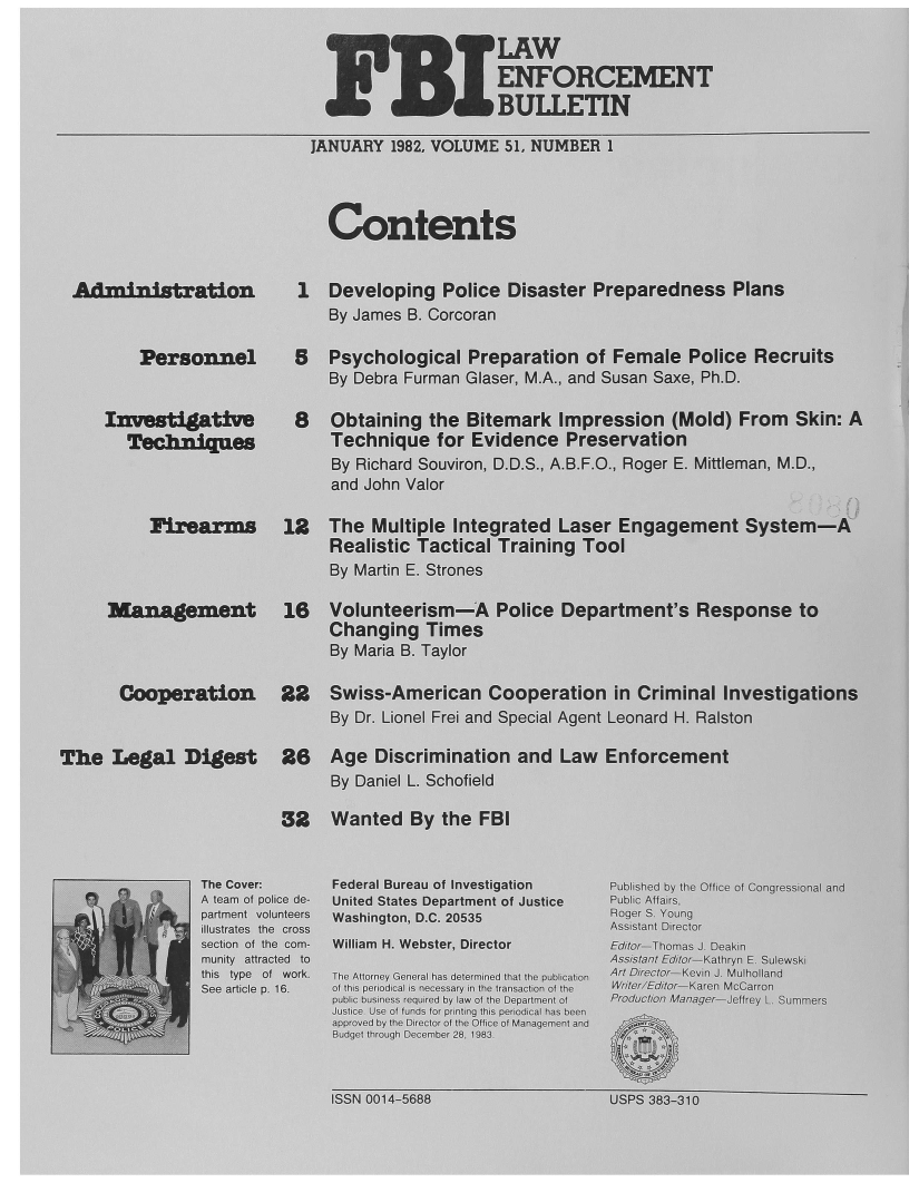 handle is hein.journals/fbileb51 and id is 1 raw text is:                                             DWFORCEMENT                                      I     JULETIN                        JANUARY 1982, VOLUME 5L NUMBER 1                          Contents Adininntation      1 Developing Police Disaster   Preparedness Plans                          By Jares B. Corcoran        Personnel     5   Psychological Preparation of Female Police Recruits                          By Debra Furman Glaser, MA, and Susan Saxe, Ph.D.    Ivestiative       8   Obtaining the Bitemark Impression (Mold) From Skin: A      Tecbnires        Technique for   Evidence Preservation                          By Richard Souviron, D.D S, A.B.F.O., Roger E. Mittleman, M.D.,                          and John Valor         Firearms    12   The Multiple Integrated Laser Engagement System-A                          Realistic Tactical Training Tool                          By Martin E. Strones     Management      16   Volunteerism-A  Police Department's Response to                          Changing Times                          By Maria B. Taylor      Cooperation    22   Swiss-American Cooperation in Criminal Investigations                          By Dr. Lionel Frei and Special Agent Leonard H. RalstonThe  Legal  Digest   26   Age Discrimination and Law Enforcement                          By Daniel L. Schofield                     32   Wanted By the FBI             The Cover:   Fe- dBureau of investigation  Pbihdb  h  treo  ogesoa  n                 A emo  oice de~ ntdSae  Departmenit O Justitce PulcAfrs                                                    Joe S. on