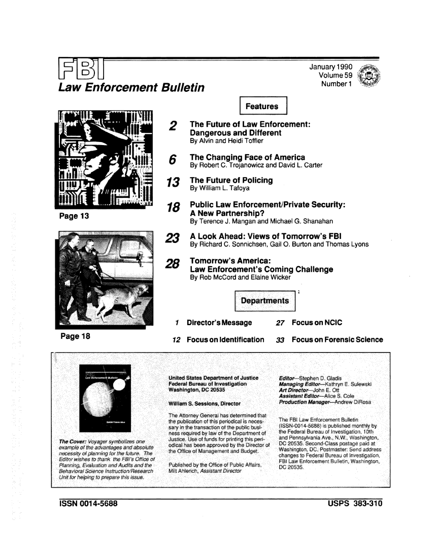 handle is hein.journals/fbileb59 and id is 1 raw text is: D       DLaw Enforcement BulletinJanuary  1990   Volume  59   Number 1                        Features 2      The  Future   of Law  Enforcement:        Dangerous and Different        By Alvin and Heidi Toffler        The  Changing Face of America        By Robert C. Trojanowicz and David L. Carter 13     The  Future   of Policing        By William L. Tafoya 18 Public Law Enforcement/Private Security:        A New   Partnership?        By Terence J. Mangan  and Michael G. Shanahan23      A  Look  Ahead:   Views   of Tomorrow's FBI        By Richard C. Sonnichsen, Gail 0. Burton and Thomas LyonsPage   13128Tomorrow's America:Law   Enforcement's Coming ChallengeBy Rob  McCord and  Elaine Wicker                     Departments1   Director's Message   27 Fo12   Focus  on Identification33   Focus on NCICcus on Forensic  ScienceThe Cover Voyager symoizes oneexampcle of the advantages and absolutenecessity of planning for the future. ThePlanning Evaluation ad Audits and tiheBehavioral Sciece instructirV FesearonUntr tar helpinc to prepare !ths issue.United States Department of JusticeFederal Bureau of InvestigationWashington, DC 20535William S. Sessions, DirectorThe Attorney General has determined thatthe publication of this periodical is neces-sary in the transaction of the public busi-ness required by law of the Department ofJustice. Use of funds for printing this perodical has been approved by the Director ofthe Office of Management and BudgetPublished by the Office of Public Afairs,Mit Ahlench, Assistant DirectorEditor Stephen D GladisManaging Editor-Kathryn E SulewskiArtDirector-John E. OttAssistant Editor-Alice S. ColeProduction Manager-Andrew DiRosaThe FBI Law Enforcement Bulletin(ISSN-C01 4-5688 is published monthly bythe Federal Bureau o Investigation. Othand Pennsylvania Ave., N.W. Washington.DC 20535. Second Class postage paid atWashington, DC. Postmaster Send addresschanges to Federal Bureau of Investigation,FBI Law Enforcement Bullein, Washington.DC 20535.ISSN   0014-5688                                                                      USPS 383-310Page   18ISSN  0014-5688USPS 383-310