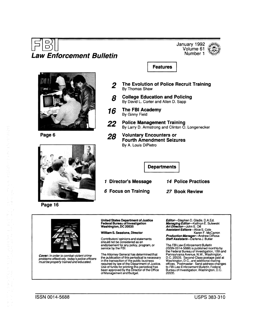 handle is hein.journals/fbileb61 and id is 1 raw text is: Law Enforcement BulletinJanuary   1992   Volume 61   Number1                      Features  2     The   Evolution   of  Police  Recruit   Training        By Thomas   Shaw   8    College Education and Policing        By  David L. Carter and Allen D. Sapp 16     The   FBI  Academy        By  Ginny Field22      Police   Management Training        By  Larry D. Armstrong and Clinton 0. Longenecker28      Voluntary Encounters or        Fourth   Amendment Seizures        By A. Louis DiPietro                       DepartmentsPage   61  Director's   Message6  Focus   on  Training14  Police   Practices27  Book ReviewCover: In order to combat violent crimeproblems effectively, today's police officersmust be properly trained and educated.United States Department of JusticeFederal Bureau of InvestigationWashington, DC 20535William S. Sessions, DirectorContributors' opinions and statementsshould not be considered as anendorsement for any policy, program, orservice by the FBI.The Attorney General has determined thatthe publication of this periodical is necessaryin the transaction of the public businessrequired by law of the Department of Justice.Use of funds for printing this periodical hasbeen approved by the Director of the Officeof Management and Budget.Editor-Ste phen D. Gladis, D.A.Ed.a     ing Edior-K at hn E. SulewskiArt DietrJohn  E . OtAssistant Editors-Alice S. Cole                Karen F. McCarronProduction Aanager-Andrew DiRosaStaffAssistant-Darlene J. ButlerThe FBI Law EnforcementBulletin(ISSN-0014-5688) is published monthly bythe Federal Bureau of Investigation, 10th andPennsylvania Avenue, N.W., Washington,D.C. 20535. Second-Class postage paid atWashington, D.C., and additional mailingoffices. Postmaster: Send address changesto FBI Law Enforcement Bulletin, FederalBureau of Investigation, Washington, D.C.20535.ISSN   0014-5688                                                                         USPS 383-310ISSN   0014-5688USPS 383-310