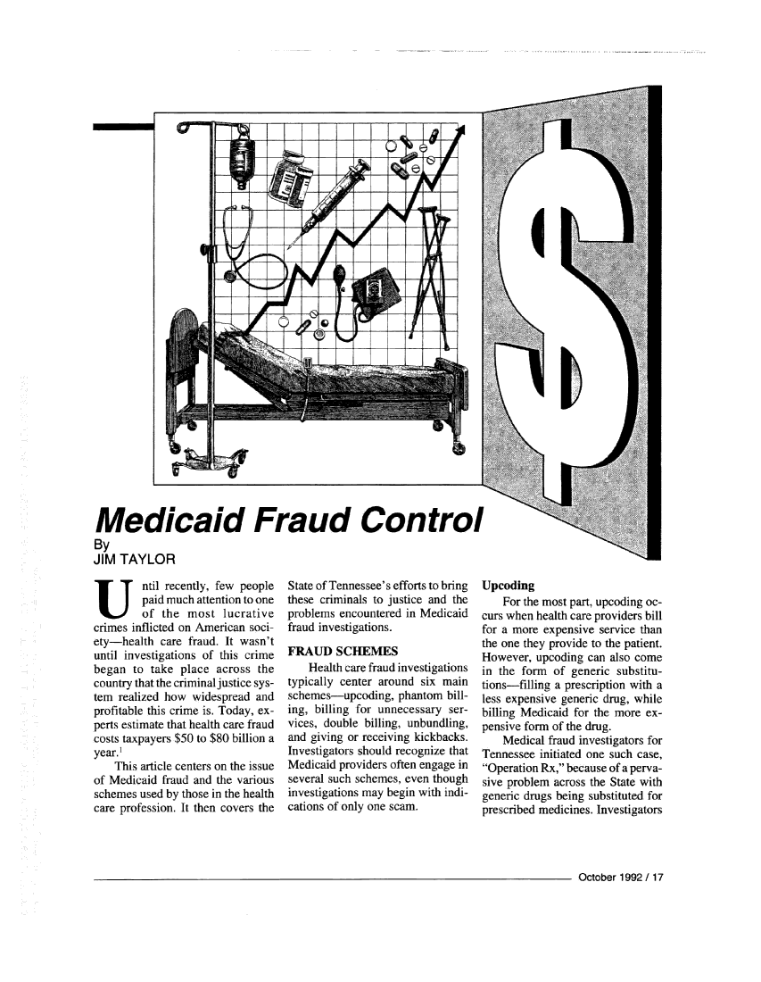 handle is hein.journals/fbileb61 and id is 315 raw text is: crrrT ri Iv III III10Medicaid Fraud ControlByJIM  TAYLORUntil recently, few people        paid much attention to one        of  the most   lucrativecrimes inflicted on American soci-ety-health  care fraud. It wasn'tuntil investigations of this crimebegan  to take place across  thecountry that the criminal justice sys-tem realized how widespread andprofitable this crime is. Today, ex-perts estimate that health care fraudcosts taxpayers $50 to $80 billion ayear.    This article centers on the issueof Medicaid fraud and the variousschemes used by those in the healthcare profession. It then covers theState of Tennessee's efforts to bringthese criminals to justice and theproblems encountered in Medicaidfraud investigations.FRAUD SCHEMES    Health care fraud investigationstypically center around six mainschemes-upcoding,  phantom  bill-ing, billing for unnecessary ser-vices, double billing, unbundling,and giving or receiving kickbacks.Investigators should recognize thatMedicaid providers often engage inseveral such schemes, even thoughinvestigations may begin with indi-cations of only one scam.Upcoding    For the most part, upcoding oc-curs when health care providers billfor a more expensive service thanthe one they provide to the patient.However, upcoding can also comein the form  of generic substitu-tions-filling a prescription with aless expensive generic drug, whilebilling Medicaid for the more ex-pensive form of the drug.    Medical fraud investigators forTennessee initiated one such case,Operation Rx, because of a perva-sive problem across the State withgeneric drugs being substituted forprescribed medicines. InvestigatorsOctober 1992 / 17II eM