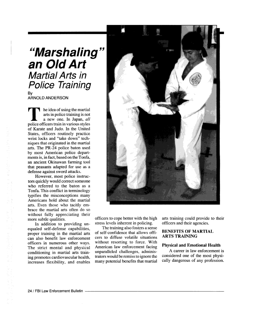handle is hein.journals/fbileb63 and id is 322 raw text is:    The idea of using   the martial        arts in police training is not        a  new  one. In Japan, allpolice officers train in various stylesof Karate and Judo. In the UnitedStates, officers routinely practicewrist locks and take down  tech-niques that originated in the martialarts. The PR-24 police baton usedby  most American   police depart-ments is, in fact, based on the Tonfa,an ancient Okinawan  farming  toolthat peasants adapted for use as adefense against sword attacks.    However,  most  police instruc-tors quickly would correct someonewho   referred to the baton  as aTonfa. This conflict in terminologytypifies the misconceptions manyAmericans  hold  about the martialarts. Even those  who  tacitly em-brace the martial arts often do sowithout  fully appreciating  theirmore  subtle qualities.    In addition to providing  un-equaled  self-defense capabilities,proper training in the martial artscan  also benefit law enforcementofficers in numerous  other ways.The  strict mental  and  physicalconditioning in martial arts train-ing promotes cardiovascular health.increases flexibility, and enablesofficers to cope better with the highstress levels inherent in policing.    The training also fosters a senseof self-confidence that allows offi-cers to diffuse volatile situationswithout  resorting to force. WithAmerican  law  enforcement facingunparalleled challenges, adminis-trators would be remiss to ignore themany  potential benefits that martialarts training could provide to theirofficers and their agencies,BENEFITS OF MARTIALARTS   TRAININGPhysical and Emotional   Health    A career in law enforcement isconsidered one of the most physi-cally dangerous of any profession.24 / FBI Law Enforcement Bulletin