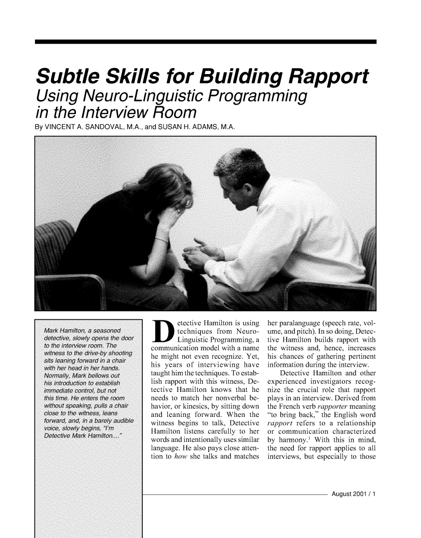handle is hein.journals/fbileb70 and id is 247 raw text is: Subtle Skills for Building RapportUsing Neuro-Linguistic Programmingin   the Interview RoomBy VINCENT A. SANDOVAL, M.A., and SUSAN H. ADAMS, M.A.Detective Hamilton is   using       techniques from Neuro-       Linguistic Programming, acommunication model with a namehe might not even recognize. Yet,his years of interviewing havetaught him the techniques. To estab-lish rapport with this witness, De-tective Hamilton knows that heneeds to match her nonverbal be-havior, or kinesics, by sitting downand leaning forward. When thewitness begins to talk, DetectiveHamilton listens carefully to herwords and intentionally uses similarlanguage. He also pays close atten-tion to how she talks and matchesher paralanguage (speech rate, vol-ume, and pitch). In so doing, Detec-tive Hamilton builds rapport withthe witness and, hence, increaseshis chances of gathering pertinentinformation during the interview.   Detective Hamilton and otherexperienced investigators recog-nize the crucial role that rapportplays in an interview. Derived fromthe French verb rapporter meaningto bring back, the English wordrapport refers to a relationshipor communication characterizedby harmony.' With this in mind,the need for rapport applies to allinterviews, but especially to thoseAugust 2001 / 1