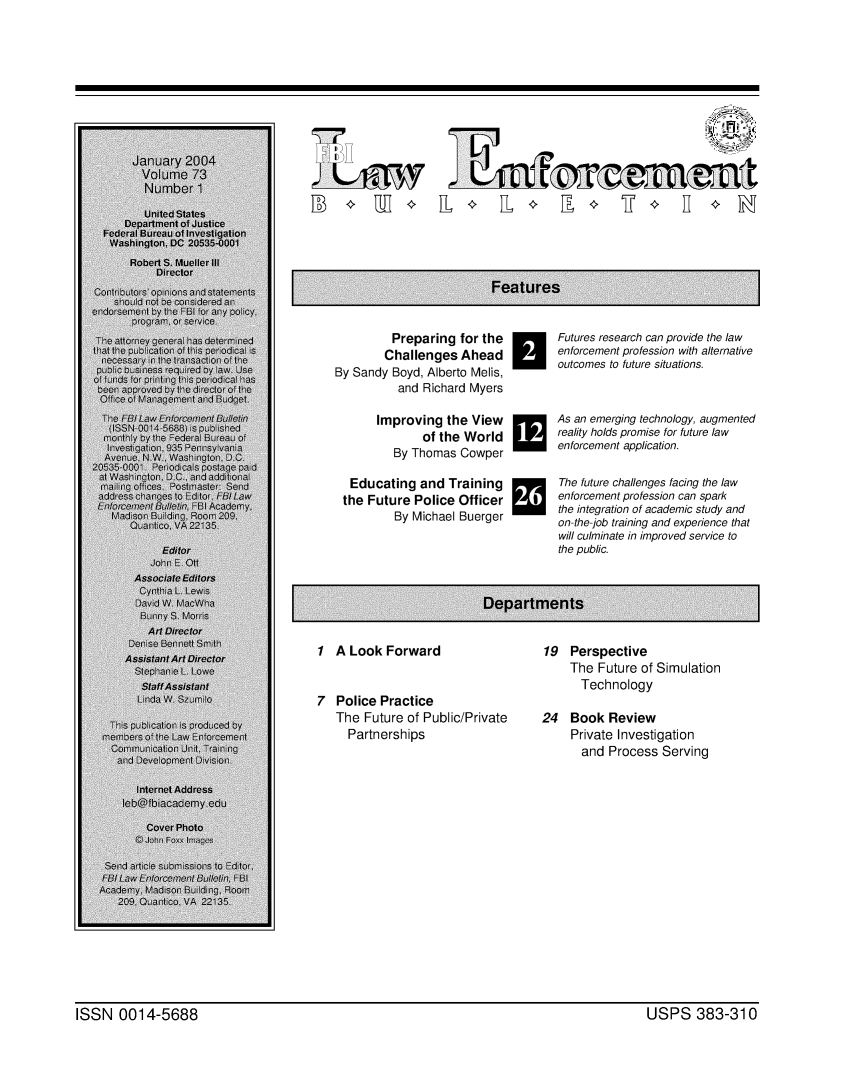 handle is hein.journals/fbileb73 and id is 1 raw text is: ______ ____                  77January 2004  Volume 73  Number 1         Preparing for the         Challenges AheadBy Sandy Boyd, Alberto Melis,          and Richard MyersImproving the View       of the World   By Thomas CowperH Futures research can provide the law       enforcement profession with alternative       outcomes to future situations.[Educating and Trainingthe Future Police Officer        By Michael Buerger1 A Look Forward7 Police Practice   The Future of Public/Private     PartnershipsAs an emerging technology, augmentedreality holds promise for future lawenforcement application.The future challenges facing the lawenforcement profession can sparkthe integration of academic study andon-the-job training and experience thatwill culminate in improved service tothe public.19 Perspective     The Future of Simulation     Technology24 Book Review     Private Investigation     and Process ServingISSN 0014-5688                                                                              USPS 383-310ISSN 0014-5688USPS 383-310